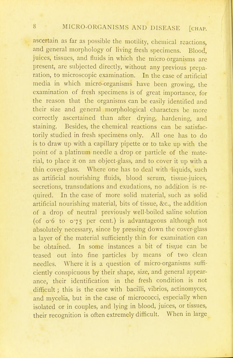 ascertain as far as possible the motility, chemical reactions, and general morphology of living fresh specimens. Blood, juices, tissues, and fluids in which the micro organisms are present, are subjected directly, without any previous prepa- ration, to microscopic examination. In the case of artificial media in which micro-organisms have been growing, the examination of fresh specimens is of great importance, for the reason that the organisms can be easily identified and their size and general morphological characters be more correctly ascertained than after drying, hardening, and staining. Besides, the chemical reactions can be satisfac- torily studied in fresh specimens only. All one has to do is to draw up with a capillary pipette or to take up with the point of a platinum needle a drop or particle of the mate- rial, to place it on an object-glass, and to cover it up with a thin cover-glass. Where one has to deal with liquids, such as artificial nourishing fluids, blood serum, tissue-juices, secretions, transudations and exudations, no addition is re- quired. In the case of more solid material, such as solid artificial nourishing material, bits of tissue, &c., the addition of a drop of neutral previously well-boiled saline solution (of o'6 to 075 per cent.) is advantageous although not absolutely necessary, since by pressing down the cover-glass a layer of the material sufficiently thin for examination can be obtained. In some instances a bit of tiss.ue can be teased out into fine particles by means of two clean needles. Where it is a question of micro-organisms suffi- ciently conspicuous by their shape, size, and general appear- ance, their identification in the fresh condition is not difficult; this is the case with bacilli, vibrios, actinomyces, and mycelia, but in the case of micrococci, especially when isolated or in couples, and lying in blood, juices, or tissues, their recognition is often extremely difficult. When in large