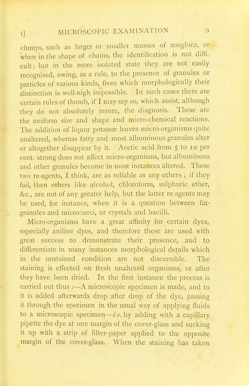 clumiis, such as larger or smaller masses of zoogloca, or when in the shape of chains, the identification is not diffi- cult; but in the more isolated state they are not easily recognised, owing, as a rule, to the presence of granules or particles of various kinds, from which morphologically their distinction is well-nigh impossible. In such cases there are certain rules of thumb, if I may say so, which assist, although they do not absolutely insure, the diagnosis. These are the uniform size and shape and micro-chemical reactions. The addition of liquor potasste leaves micro-organisms quite unaltered, whereas fatty and most albuminous granules alter or altogether disappear by it. Acetic acid from 5 to lo per cent, strong does not affect micro-organisms, but albuminous and other granules become in most instances altered. These two re-agents, I think, are as reliable as any others ; if they fail, then others like alcohol, chloroform, sulphuric ether, &c., are not of any greater help, but the latter re-agents may be used, for instance, when it is a question between fat- granules and micrococci, or crystals and bacilli. Micro-organisms have a great affinity for certain dyes, especially aniline dyes, and therefore these are used with great success to demonstrate their presence, and to differentiate in many instances morphological details which in the unstained condition are not discernible. The staining is effected on fresh unaltered organisms, or after they have been dried. In the first instance the process is carried out thus :—A microscopic specimen is made, and to it is added afterwards drop after drop of the dye, passing it through the specimen in the usual way of applying fluids to a microscopic specimen—i.e. by adding with a capillary pipette the dye at one margin of the cover-glass and sucking it up with a strip of filter-paper appHed to the opposite margin of the cover-glass. When the staining has taken