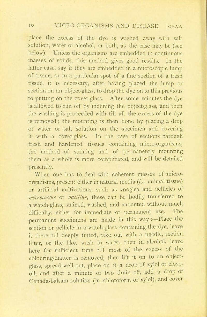 place tlie excess of the dye is washed away with salt solution, water or alcohol, or both, as the case may be (see below). Unless the organisms are embedded in continuous masses of solids, this method gives good results. In the latter case, say if they are embedded in a microscopic lump of tissue, or in a particular spot of a fine section of a fresh tissue, it is necessary, after having placed the lump or section on an object-glass, to drop the dye on to this previous to putting on the cover-glass. After some minutes the dye is allow^ed to run off by inclining the object-glass, and then the w^ashing is proceeded with till all the excess of the dye is removed; the mounting is then done by placing a drop of water or salt solution on the specimen and covering it with a cover-glass. In the case of sections through fresh and hardened tissues containing micro-organisms, the method of staining and of permanently mounting them as a whole is more complicated, and will be detailed presently. When one has to deal with coherent masses of micro- organisms, present either in natural media {i.e. animal tissue) or artificial cultivations, such as zooglea and pellicles of micrococcus or bacillus, these can be bodily transferred to a watch-glass, stained, washed, and mounted without much difficulty, either for immediate or permanent use. The permanent specimens are made in this way Place the section or pellicle in a watch-glass containing the dye, leave it there till deeply tinted, take out with a needle, section lifter, or the like, wash in water, then in alcohol, leave here for sufficient time till most of the excess of the colouring-matter is removed, then lift it on to an object- glass, spread well out, place on it a drop of xylol or clove- oil, and after a minute or two drain off, add a drop of Canada-balsam solution (in chloroform or xylol), and cover
