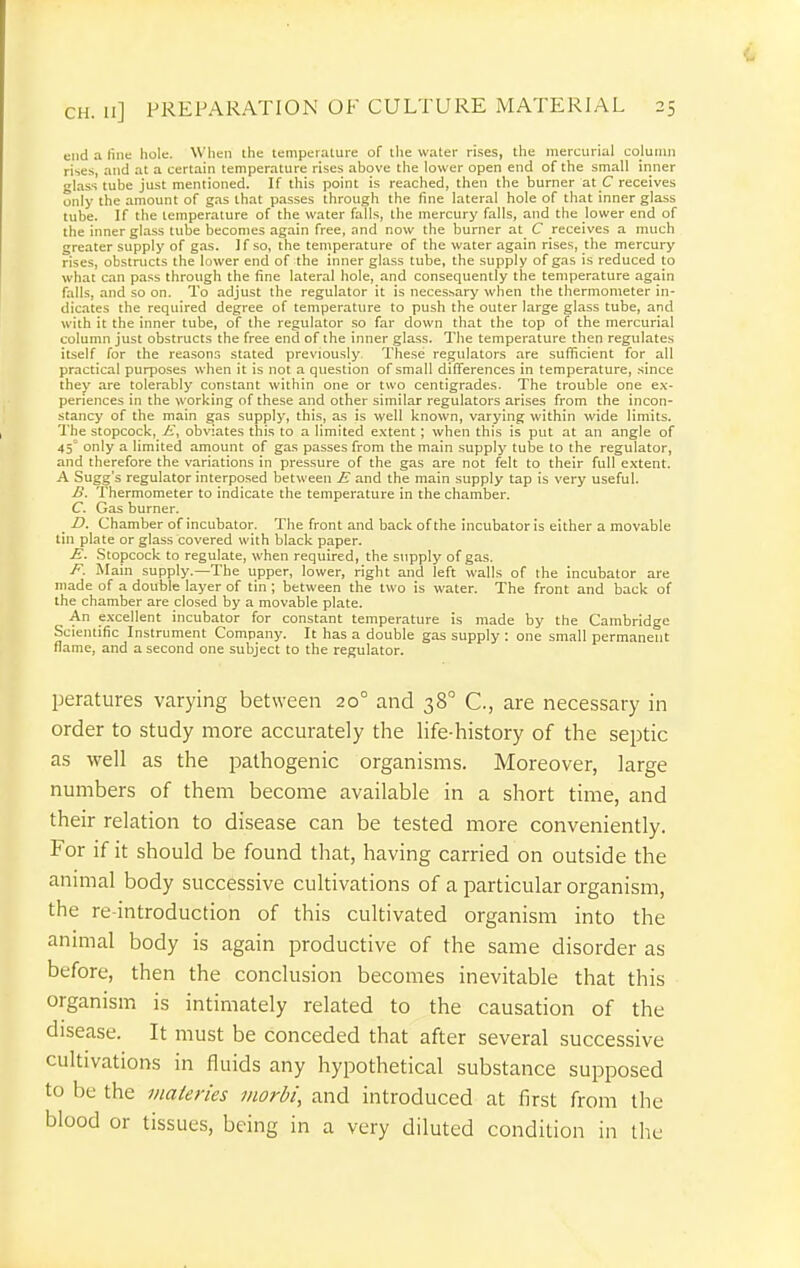 mid a line hole. When the temperalure of the waler rises, the mercurial column rises, and at a certain temperature rises above the lower open end of the small inner glass tube just mentioned. If this point is reached, then the burner at C receives only the amount of gas that passes through the fine lateral hole of that inner glass tube. If the temperature of the water falls, the mercury falls, and the lower end of the inner glass tube becomes again free, and now the burner at C receives a much greater supply of gas. If so, the temperature of the water again rises, the mercury rises, obstructs the lower end of the inner glass tube, the supply of gas is reduced to what can pass through the fine lateral hole, and consequently the temperature again falls, and so on. To adjust the regulator it is necessary when the thermometer in- dicates the required degree of temperature to push the outer large glass tube, and with it the inner tube, of the regulator so far down that the top of the mercurial column just obstructs the free end of the inner glass. The temperature then regulates itself for the reasons stated previously. These regulators are sufficient for all practical purposes when it is not a question of small differences in temperature, since they are tolerably constant within one or two centigrades. The trouble one ex- periences in the working of these and other similar regulators arises from the incon- stancy of the main gas supply, this, as is well known, varying within wide limits. The stopcock, i;, obviates this to a limited extent; when this is put at an angle of 45° only a limited amount of gas passes from the main supply tube to the regulator, and therefore the variations in pressure of the gas are not felt to their full extent. A Sugg's regulator interposed between E and the main supply tap is very useful. B. Thermometer to indicate the temperature in the chamber. C. Gas burner. _ D. Chamber of incubator. The front and back of the incubator is either a movable tin plate or glass covered with black paper. E. Stopcock to regulate, when required, the supply of gas, F. Main supply.—The upper, lower, right and left walls of the incubator are made of a double layer of tin; between the two is water. The front and back of the chamber are closed by a movable plate. An e.xcellent incubator for constant temperature is made by the Cambridge Scientific Instrument Company. It has a double gas supply : one small permanent flame, and a second one subject to the regulator. peratures varying between 20° and 38 C, are necessary in order to study more accurately the life-history of the septic as well as the pathogenic organisms. Moreover, large numbers of them become available in a short time, and their relation to disease can be tested more conveniently. For if it should be found that, having carried on outside the animal body successive cultivations of a particular organism, the re-introduction of this cultivated organism into the animal body is again productive of the same disorder as before, then the conclusion becomes inevitable that this organism is intimately related to the causation of the disease. It must be conceded that after several successive cultivations in fluids any hypothetical substance supposed to be the inateries morbi, and introduced at first from the blood or tissues, being in a very diluted condition in the