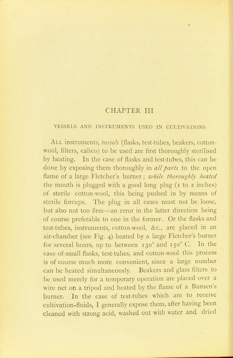 CHAPTER III VESSELS AND INSTRUMENTS USED IN CULTIVATIONS All instruments, vessels (flasks, test-tubes, beakers, cotton- wool, filters, calico) to be used are first thoroughly sterilised by heating. In the case of flasks and test-tubes, this can be done by exposing them thoroughly in all parts to the open flame of a large Fletcher's burner; while thoroughly heated the mouth is plugged with a good long plug (i to 2 inches) of sterile cotton-wool, this being pushed in by means of sterile forceps. The plug in all cases must not be loose, but also not too firm—an error in the latter direction being of course preferable to one in the former. Or the flasks and test-tubes, instruments, cotton-wool, &c., are placed in an air-chamber (see Fig. 4) heated by a large Fletcher's burner for several hours, up to between 130° and 150° C. In the case of small flasks, test-tubes, and cotton-wool this process is of course much more convenient, since a large number can be heated simultaneously. Beakers and glass filters to be used merely for a temporary operation are placed over a wire net on a tripod and heated by the flame of a Bunsen's burner. In the case of test-tubes which are to receive cultivation-fluids, I generally expose them, after having been cleaned with strong acid, washed out with water and dried