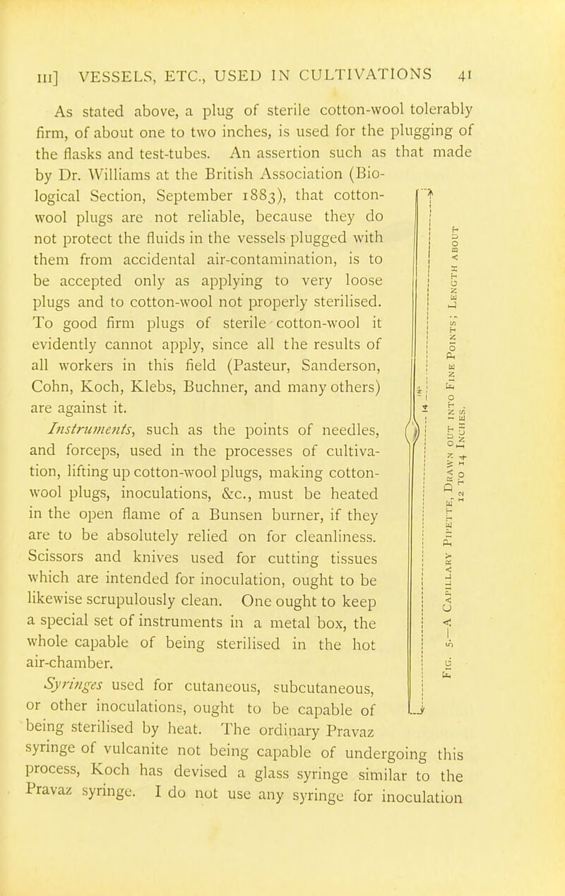 As stated above, a plug of sterile cotton-wool tolerably firm, of about one to two inches, is used for the plugging of the flasks and test-tubes. An assertion such as that made by Dr. Williams at the British Association (Bio- logical Section, September 1883), that cotton- wool plugs are not reliable, because they do not protect the fluids in the vessels plugged with them from accidental air-contamination, is to be accepted only as applying to very loose plugs and to cotton-wool not properly sterilised. To good firm plugs of sterile • cotton-wool it evidently cannot apply, since all the results of all workers in this field (Pasteur, Sanderson, Cohn, Koch, Klebs, Buchner, and many others) are against it. Ifistrujitenis, such as the points of needles, and forceps, used in the processes of cultiva- tion, lifting up cotton-wool plugs, making cotton- wool plugs, inoculations, &c., must be heated in the open flame of a Bunsen burner, if they are to be absolutely relied on for cleanliness. Scissors and knives used for cutting tissues which are intended for inoculation, ought to be likewise scrupulously clean. One ought to keep a special set of instruments in a metal box, the whole capable of being sterilised in the hot air-chamber. Syringes used for cutaneous, subcutaneous, or other inoculations, ought to be capable of -i being sterilised by heat. The ordinary Pravaz syringe of vulcanite not being capable of undergoing this process, Koch has devised a glass syringe similar to the Pravaz syringe. I do not use any syringe for inoculation o Z ft _ a ^ 5 CJ