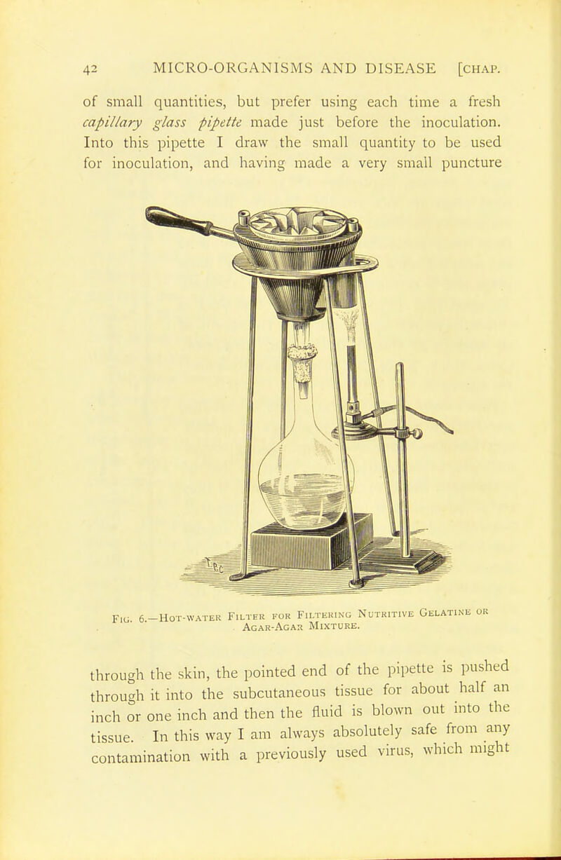 of small quantities, but prefer using each time a fresh capillary glass pipette made just before the inoculation. Into this pipette I draw the small quantity to be used for inoculation, and having made a very small puncture through the skin, the pointed end of the pipette is pushed through it into the subcutaneous tissue for about half an inch or one inch and then the fluid is blown out mto the tissue. In this way I am always absolutely safe from any contamination with a previously used virus, which might