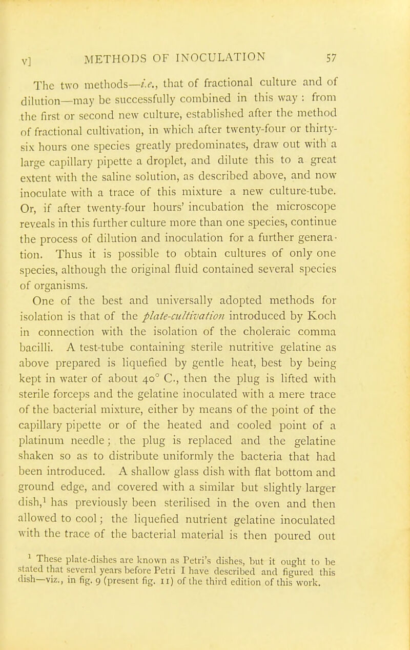 The two methods—that of fractional culture and of dilution—may be successfully combined in this way : from tlie first or second new culture, established after the method nf fractional cultivation, in which after twenty-four or thirty- six hours one species greatly predominates, draw out with a large capillary pipette a droplet, and dilute this to a great extent with the saline solution, as described above, and now inoculate with a trace of this mixture a new culture-tube. Or, if after twenty-four hours' incubation the microscope reveals in this further culture more than one species, continue the process of dilution and inoculation for a further genera- tion. Thus it is possible to obtain cultures of only one species, although the original fluid contained several species of organisms. One of the best and universally adopted methods for isolation is that of the plate-ciiUivation introduced by Koch in connection with the isolation of the choleraic comma bacilli. A test-tube containing sterile nutritive gelatine as above prepared is liquefied by gentle heat, best by being kept in water of about 40° C, then the plug is lifted with sterile forceps and the gelatine inoculated with a mere trace of the bacterial mixture, either by means of the point of the capillary pipette or of the heated and cooled point of a platinum needle; the plug is replaced and the gelatine shaken so as to distribute uniformly the bacteria that had been introduced. A shallow glass dish with flat bottom and ground edge, and covered with a similar but slightly larger dish,^ has previously been sterilised in the oven and then allowed to cool; the liquefied nutrient gelatine inoculated with the trace of the bacterial material is then poured out ^ These plate-dishes are known as Petri's dishes, but it ought to be stated that several years before Petri I have described and figured this