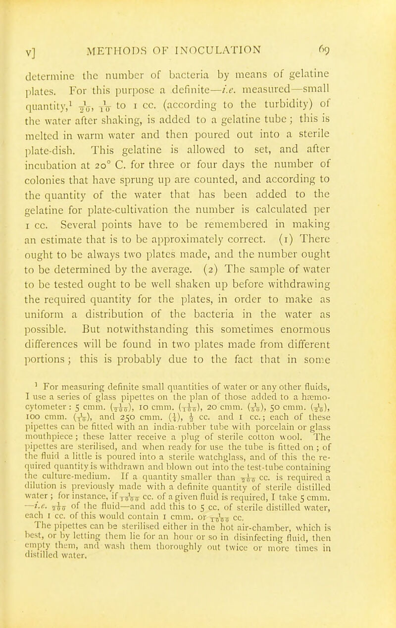 determine the number of bacteria by means of gelatine l)lates. For this purpose a definite—i.e. measured—small quantity,! -^V. iV to 1 cc. (according to the turbidity) of the water after shaking, is added to a gelatine tube ; this is melted in warm water and then poured out into a sterile plate-dish. This gelatine is allowed to set, and after incubation at 20° C. for three or four days the number of colonies that have sprung up are counted, and according to the quantity of the water that has been added to the gelatine for plate-cultivation the number is calculated per I cc. Several points have to be remembered in making an estimate that is to be approximately correct, (i) There ought to be always two plates made, and the number ought to be determined by the average. (2) The sample of water to be tested ought to be well shaken up before withdrawing the required quantity for the plates, in order to make as uniform a distribution of the bacteria in the water as possible. But notwithstanding this sometimes enormous differences will be found in two plates made from different portions ; this is probably due to the fact that in some ' For measuring definite small quantities of water or any other fluids, I use a series of glass pipettes on the plan of those added to a hfemo- cytometer : 5 cmm. (t^^), 10 cmm. (t^it). 20 cmm. (Jji), 50 cmm. {■^), 100 cmm. (yV), and 250 cmm. {\), ^ cc. and I cc.; each of these pipettes can be fitted with an india-rubber tube with porcelain or glass mouthpiece; these latter receive a plug of sterile cotton wool. The l>ipettes are sterilised, and when ready for use the tube is fitted on ; of the fluid a little is poured into a sterile watchglass, and of this the re- quired quantity is withdrawn and blown out into the test-tube containing the culture-medium. If a quantity smaller than -5-^,7 cc. is required a dilution is jjreviously made with a definite quantity of sterile distilled water ; for instance, if t^Vti cc. of a given fluid is required, I take 5 cmm. —i.e. of the fluid—and add this to 5 cc. of sterile distilled water, each I cc. of this would contain i cmm. or YTj'-jju cc. The pipettes can be sterilised either in the hot air-chamber, which is best, or by letting them lie for an hour or so in disinfecting fluid, then empty them, and wash them thoroughly out twice or more times in distilled water.