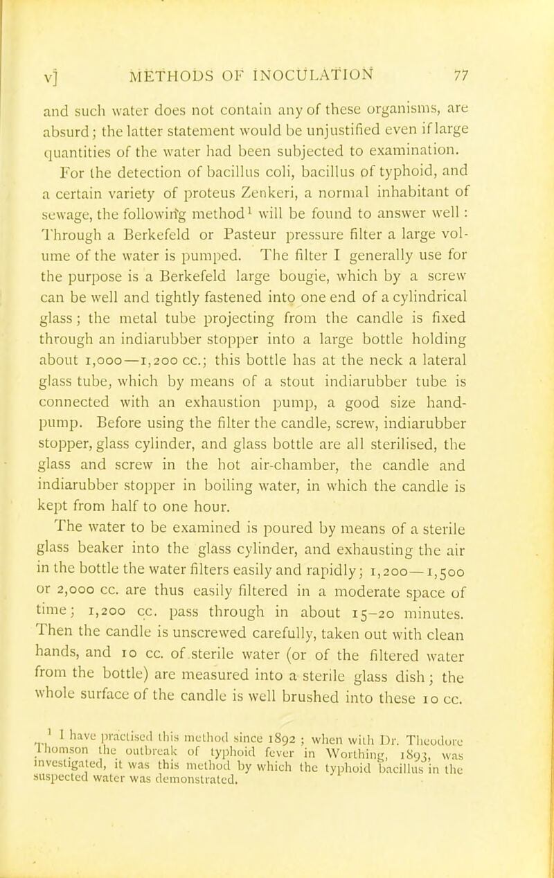 and such water does not contain any of these organisms, are absurd; the latter statement would be unjustified even if large quantities of the water had been subjected to examination. For the detection of bacillus coli, bacillus of typhoid, and a certain variety of proteus Zenkeri, a normal inhabitant of sewage, the following method ^ will be found to answer well : Through a Berkefeld or Pasteur pressure filter a large vol- ume of the water is pumped. The filter I generally use for the purpose is a Berkefeld large bougie, which by a screw can be well and tightly fastened into one end of a cylindrical glass; the metal tube projecting from the candle is fixed through an indiarubber stopper into a large bottle holding about i,ooo—1,200 cc; this bottle has at the neck a lateral glass tube, which by means of a stout indiarubber tube is connected with an exhaustion pump, a good size hand- pump. Before using the filter the candle, screw, indiarubber stopper, glass cylinder, and glass bottle are all sterilised, the glass and screw in the hot air-chamber, the candle and indiarubber stopper in boiling water, in which the candle is kept from half to one hour. The water to be examined is poured by means of a sterile glass beaker into the glass cylinder, and exhausting the air in the bottle the water filters easily and rapidly; 1,200—1,500 or 2,000 cc. are thus easily filtered in a moderate space of time; 1,200 cc. pass through in about 15-20 minutes. Then the candle is unscrewed carefully, taken out with clean hands, and 10 cc. of sterile water (or of the filtered water from the bottle) are measured into a sterile glass dish; the whole surface of the candle is well brushed into these 10 cc. ' I have i)racli.sccl tliis method since 1892 ; wlien wiili Dr. Tlieodore Uiomson the oiUbreaU of ly])hoid fever in WorthinL', 1893, was investigated, it was this method by which the typhoid bacilhis in the suspected water was demonstrated.