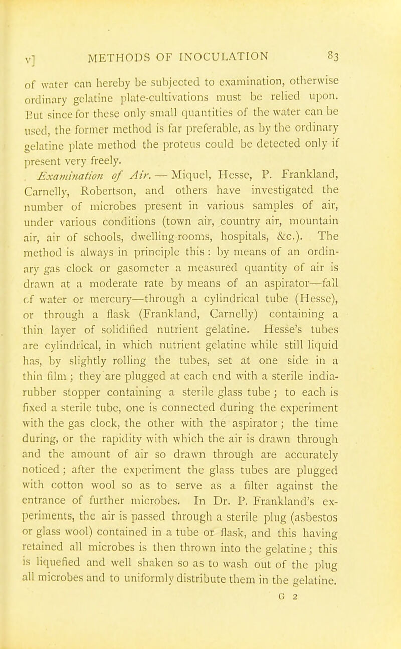 of water can hereby be subjected to examination, otherwise ordinary gelatine ])iate-cultivations must be reHcd upon. Hut since for these only small quantities of the water can be used, the former method is far preferable, as by the ordinary gelatine plate method the proteus could be detected only if present very freely. Examination of Air. — Miquel, Hesse, P. Frankland, Carnelly, Robertson, and others have investigated the number of microbes present in various samples of air, under various conditions (town air, country air, mountain air, air of schools, dwelling rooms, hospitals, &c.). The method is always in principle this : by means of an ordin- ary gas clock or gasometer a measured quantity of air is drawn at a moderate rate by means of an aspirator—fall cf water or mercury—through a cylindrical tube (Hesse), or through a flask (Frankland, Carnelly) containing a thin layer of solidified nutrient gelatine. Hesse's tubes are cylindrical, in which nutrient gelatine while still liquid has, by slightly rolling the tubes, set at one side in a thin film ; they are plugged at each end with a sterile india- rubber stopper containing a sterile glass tube ; to each is fixed a sterile tube, one is connected during the experiment with the gas clock, the other with the aspirator; the time during, or the rapidity with which the air is drawn through and the amount of air so drawn through are accurately noticed; after the experiment the glass tubes are plugged with cotton wool so as to serve as a filter against the entrance of further microbes. In Dr. P. Frankland's ex- periments, the air is passed through a sterile plug (asbestos or glass wool) contained in a tube or flask, and this having retained all microbes is then thrown into the gelatine; this is liquefied and well shaken so as to wash out of the plug all microbes and to uniformly distribute them in the gelatine. G 2