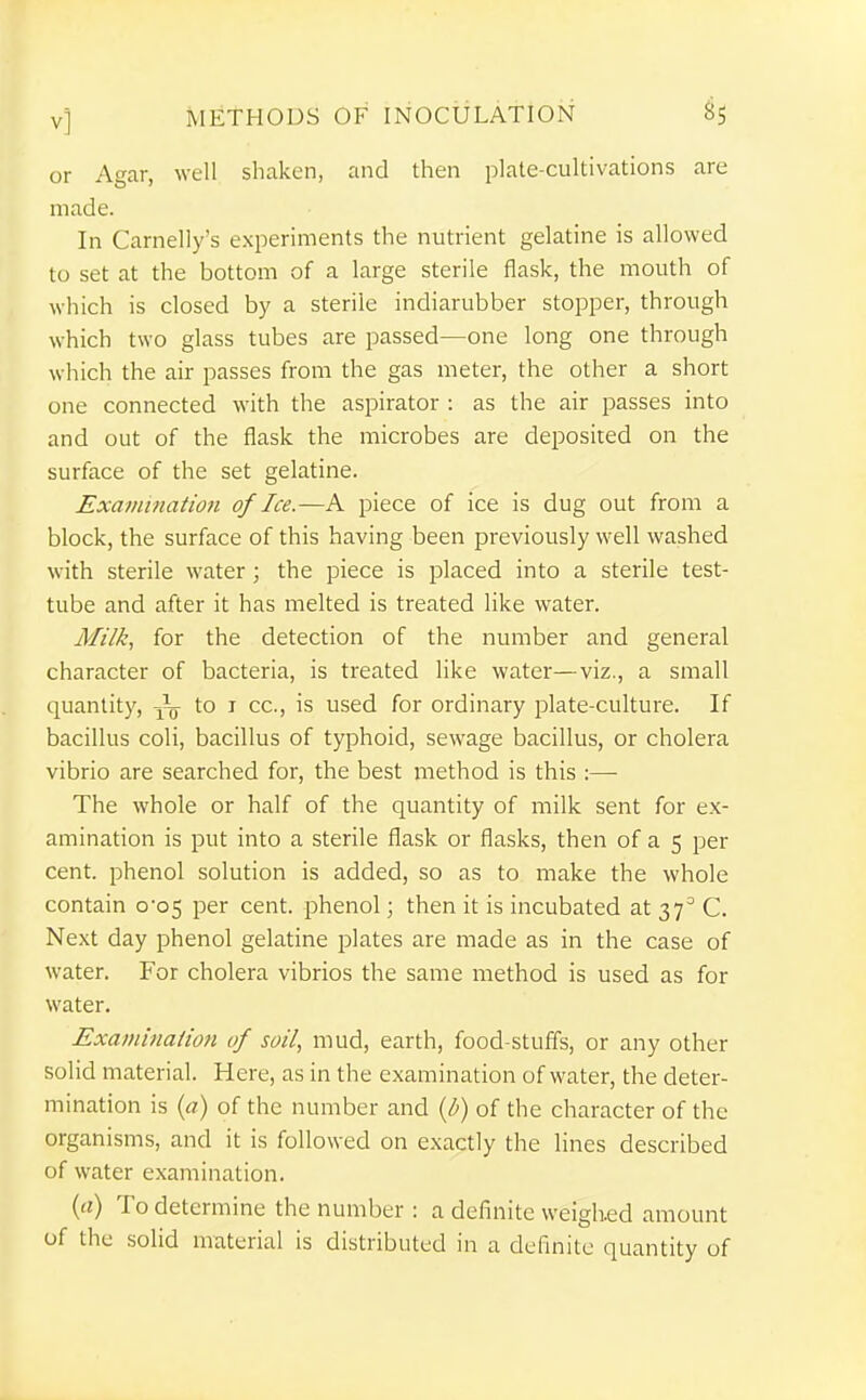 or Agar, well shaken, and then plate-cultivations are made. In Carnelly's experiments the nutrient gelatine is allowed to set at the bottom of a large sterile flask, the mouth of which is closed by a sterile indiarubber stopper, through which two glass tubes are passed—one long one through which the air passes from the gas meter, the other a short one connected with the aspirator : as the air passes into and out of the flask the microbes are deposited on the surface of the set gelatine. Examination of Ice.—A piece of ice is dug out from a block, the surface of this having been previously well washed with sterile water; the piece is placed into a sterile test- tube and after it has melted is treated like water. Milk, for the detection of the number and general character of bacteria, is treated like water—viz., a small quantity, to i cc, is used for ordinary plate-culture. If bacillus coli, bacillus of typhoid, sewage bacillus, or cholera vibrio are searched for, the best method is this :— The whole or half of the quantity of milk sent for ex- amination is put into a sterile flask or flasks, then of a 5 per cent, phenol solution is added, so as to make the whole contain 0*05 per cent, phenol; then it is incubated at 37^ C. Next day phenol gelatine plates are made as in the case of water. For cholera vibrios the same method is used as for water. Examinaiion of soil, mud, earth, food-stuffs, or any other solid material. Here, as in the examination of water, the deter- mination is («) of the number and {b) of the character of the organisms, and it is followed on exactly the lines described of water examination. {a) To determine the number : a definite weighed amount of the solid material is distributed in a definite quantity of