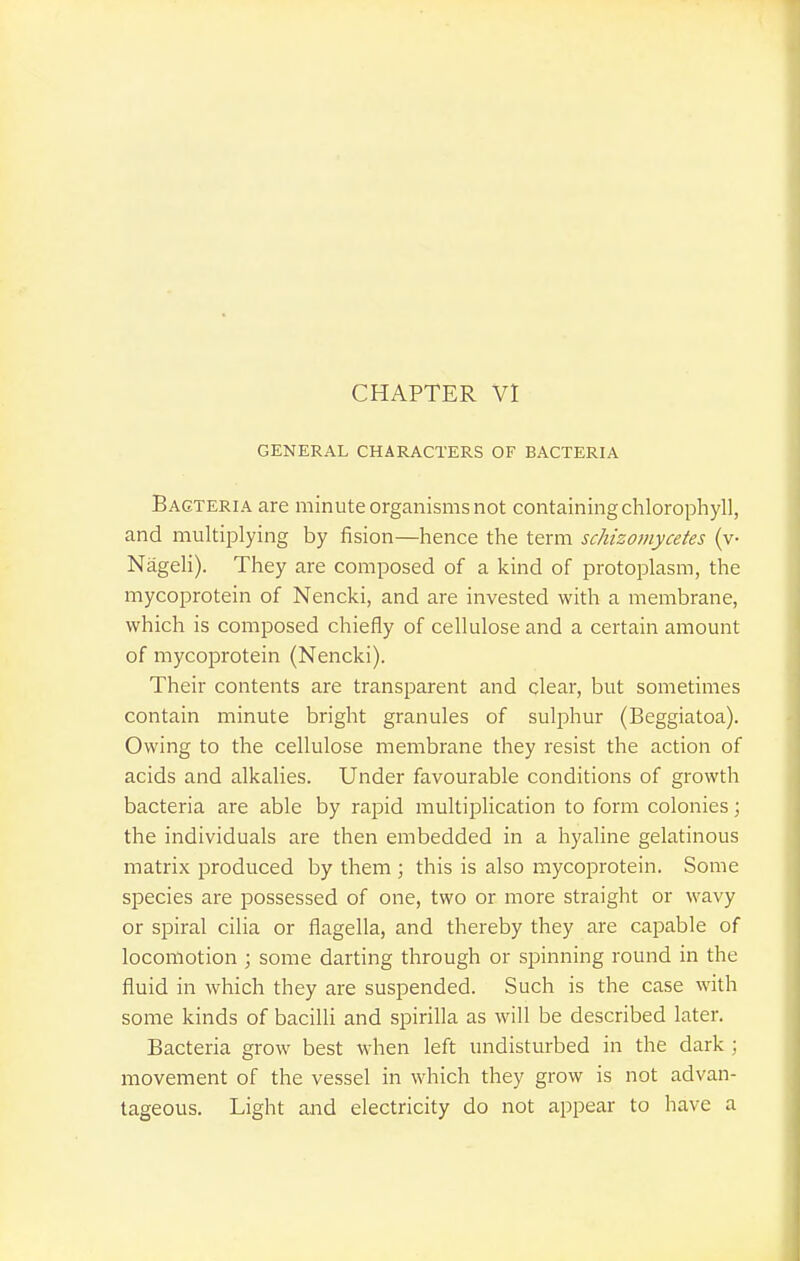 GENERAL CHARACTERS OF BACTERIA Bacteria are minute organisms not containing chlorophyll, and multiplying by fision—hence the term schizomycetes (v- Nageli). They are composed of a kind of protoplasm, the mycoprotein of Nencki, and are invested with a membrane, which is composed chiefly of cellulose and a certain amount of mycoprotein (Nencki). Their contents are transparent and clear, but sometimes contain minute bright granules of sulphur (Beggiatoa). Owing to the cellulose membrane they resist the action of acids and alkalies. Under favourable conditions of growth bacteria are able by rapid multiplication to form colonies; the individuals are then embedded in a hyaline gelatinous matrix produced by them ; this is also mycoprotein. Some species are possessed of one, two or more straight or wavy or spiral cilia or flagella, and thereby they are capable of locomotion ; some darting through or spinning round in the fluid in which they are suspended. Such is the case with some kinds of bacilli and spirilla as will be described later. Bacteria grow best when left undisturbed in the dark; movement of the vessel in which they grow is not advan- tageous. Light and electricity do not appear to have a