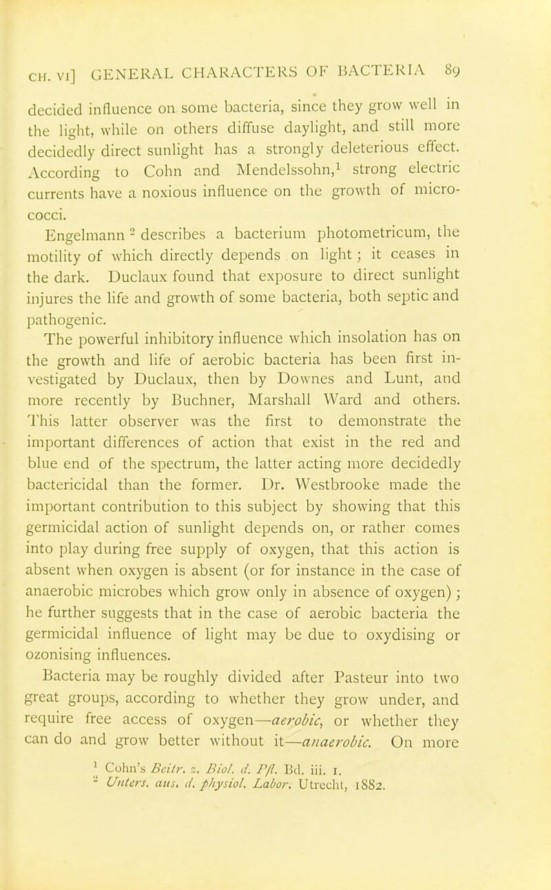 decided influence on some bacteria, since they grow well in the light, while on others diffuse daylight, and still more decidedly direct sunlight has a strongly deleterious effect. According to Cohn and Mendelssohn,^ strong electric currents have a noxious influence on the growth of micro- cocci. Engelmann - describes a bacterium photometricum, the motility of which directly depends on light; it ceases in the dark. Duclaux found that exposure to direct sunlight injures the life and growth of some bacteria, both septic and pathogenic. The powerful inhibitory influence which insolation has on the growth and life of aerobic bacteria has been first in- vestigated by Duclaux, then by Downes and Lunt, and more recently by Buchner, Marshall Ward and others. This latter observer was the first to demonstrate the important differences of action that exist in the red and blue end of the spectrum, the latter acting more decidedly bactericidal than the former. Dr. Westbrooke made the important contribution to this subject by showing that this germicidal action of sunlight depends on, or rather comes into play during firee supply of oxygen, that this action is absent when oxygen is absent (or for instance in the case of anaerobic microbes which grow only in absence of oxygen); he further suggests that in the case of aerobic bacteria the germicidal influence of light may be due to oxydising or ozonising influences. Bacteria may be roughly divided after Pasteur into two great groups, according to whether they grow under, and require free access of oxygen—aerobic, or whether they can do and grow better without it—anaerobic. On more Cohn's Bcilr. ,i. Biol. d. P/l. Bd. iii. i. - Uiitcrs. atts. d. physiol. Labor. Utrecht, 1882.