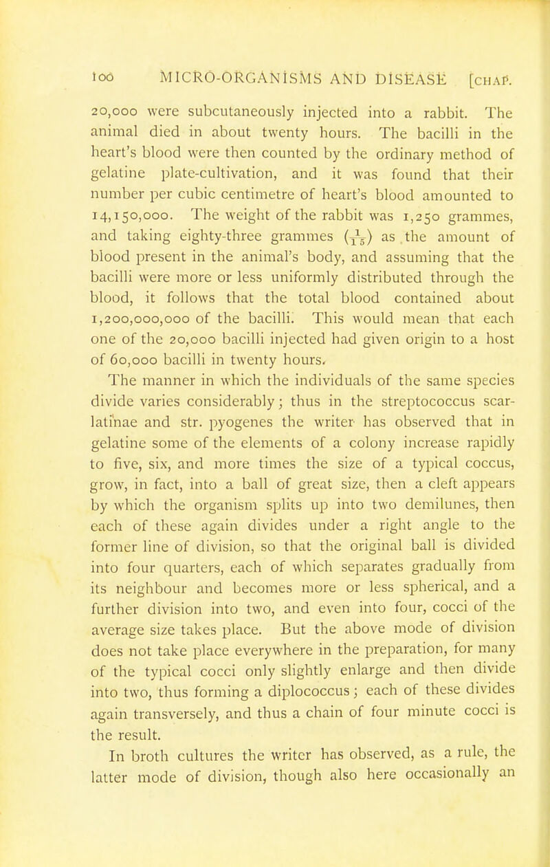 20,000 were subcutaneously injected into a rabbit. The animal died in about twenty hours. The bacilli in the heart's blood were then counted by the ordinary method of gelatine plate-cultivation, and it was found that their number per cubic centimetre of heart's blood amounted to 14,150,000. The weight of the rabbit was 1,250 grammes, and taking eighty-three grammes (Jg) as the amount of blood present in the animal's body, and assuming that the bacilli were more or less uniformly distributed through the blood, it follows that the total blood contained about 1,200,000,000 of the bacilli. This would mean that each one of the 20,000 bacilli injected had given origin to a host of 60,000 bacilli in twenty hours. The manner in which the individuals of the same species divide varies considerably; thus in the streptococcus scar- lati'nae and str. pyogenes the writer has observed that in gelatine some of the elements of a colony increase rapidly to five, six, and more times the size of a typical coccus, grow, in fact, into a ball of great size, then a cleft appears by which the organism splits up into two demilunes, then each of these again divides under a right angle to the former line of division, so that the original ball is divided into four quarters, each of which separates gradually from its neighbour and becomes more or less spherical, and a further division into two, and even into four, cocci of the average size takes place. But the above mode of division does not take place everywhere in the preparation, for many of the typical cocci only slightly enlarge and then divide into two, thus forming a diplococcus; each of these divides again transversely, and thus a chain of four minute cocci is the result. In broth cultures the writer has observed, as a rule, the latter mode of division, though also here occasionally an i