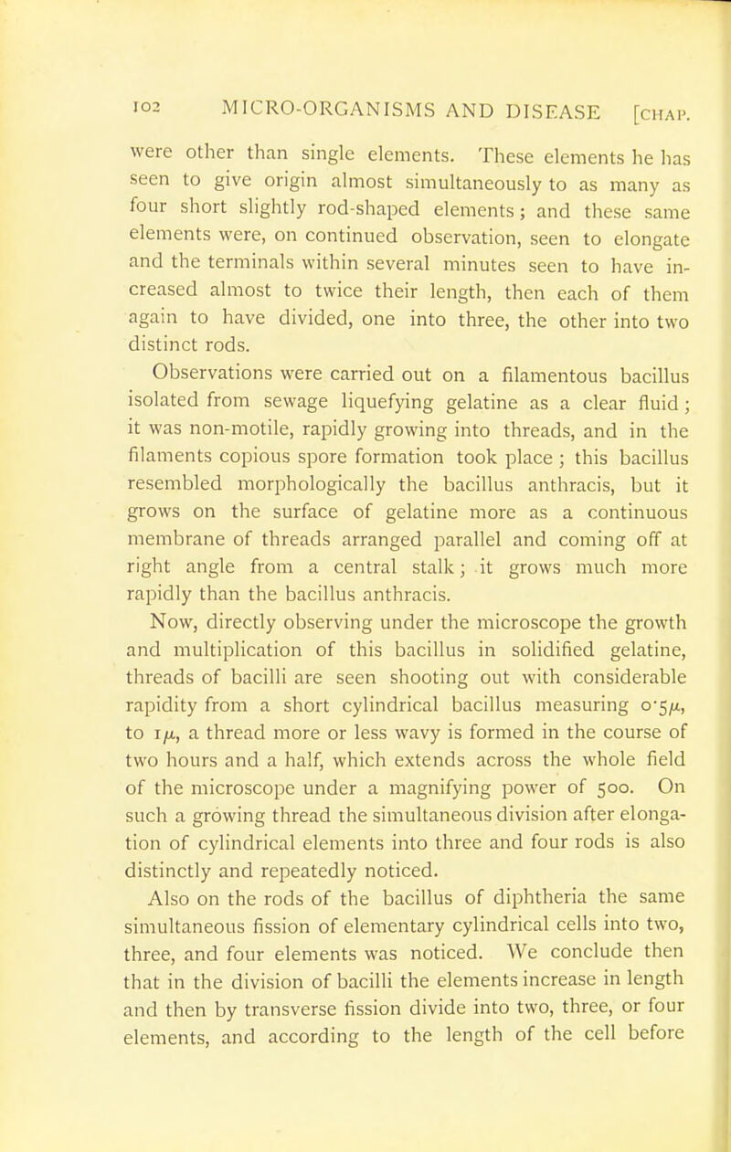 were other than single elements. These elements he has seen to give origin almost simultaneously to as many as four short slightly rod-shaped elements; and these same elements were, on continued observation, seen to elongate and the terminals within several minutes seen to have in- creased almost to twice their length, then each of them again to have divided, one into three, the other into two distinct rods. Observations were carried out on a filamentous bacillus isolated from sewage liquefying gelatine as a clear fluid; it was non-motile, rapidly growing into threads, and in the filaments copious spore formation took place ; this bacillus resembled morphologically the bacillus anthracis, but it grows on the surface of gelatine more as a continuous membrane of threads arranged parallel and coming off at right angle from a central stalk; it grows much more rapidly than the bacillus anthracis. Now, directly observing under the microscope the growth and multiplication of this bacillus in solidified gelatine, threads of bacilli are seen shooting out with considerable rapidity from a short cylindrical bacillus measuring o-^ft, to i/x, a thread more or less wavy is formed in the course of two hours and a half, which extends across the whole field of the microscope under a magnifying power of 500. On such a growing thread the simultaneous division after elonga- tion of cylindrical elements into three and four rods is also distinctly and repeatedly noticed. Also on the rods of the bacillus of diphtheria the same simultaneous fission of elementary cylindrical cells into two, three, and four elements was noticed. We conclude then that in the division of bacilli the elements increase in length and then by transverse fission divide into two, three, or four elements, and according to the length of the cell before