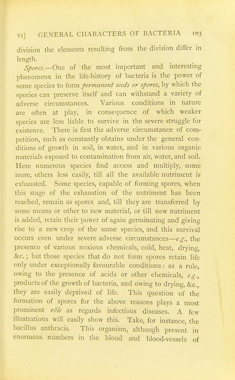 division the elements resulting from the division differ in length. Spores.—One of the most important and interesting phenomena in the life-history of bacteria is the power of some species to form permanent seeds or spores., by vi^hich the species can preserve itself and can withstand a variety of adverse circumstances. Various conditions in nature are often at play, in consequence of which weaker species are less liable to survive in the severe struggle for existence. There is first the adverse circumstance of com- petition, such as constantly obtains under the general con- ditions of growth in soil, in water, and in various organic materials exposed to contamination from air, water, and soil. Here numerous species find access and multiply, some more, others less easily, till all the available nutriment is exhausted. Some species, capable of forming spores, when this stage of the exhaustion of the nutriment has been reached, remain as spores and, till they are transferred by some means or other to new material, or till new nutriment is added, retain their power of again germinating and giving rise to a new crop of the same species, and this survival occurs even under severe adverse circumstances—e.g.., the presence of various noxious chemicals, cold, heat, drying, &c.; but those species that do not form spores retain life only under exceptionally favourable conditions : as a rule, owing to the presence of acids or other chemicals, e.g., products of the growth of bacteria, and owing to drying, &c., they are easily deprived of life. This question of the formation of spores for the above reasons plays a most prominent role as regards infectious diseases. A few illustrations will easily show this. Take, for instance, the bacillus anthracis. This organism, although present in enormous numbers in the blood and blood-vessels of