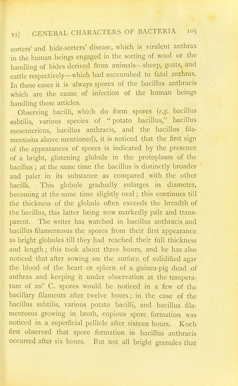 sorters' and hide-sorters' disease, which is virulent anthrax in the human beings engaged in the sorting of wool or the handhng of hides derived from animals—sheep, goats, and cattle respectively—which had succumbed to fatal anthrax. In these cases it is always spores of the bacillus anthracis which are the cause of infection of the human beings handling these articles. Observing bacilli, which do form spores (e.g. bacillus subtihs, various species of potato bacillus, bacillus mesentericus, bacillus anthracis, and the bacillus fila- mentosus above mentioned), it is noticed that the first sign of the appearances of spores is indicated by the presence of a bright, glistening globule in the protoplasm of the bacillus ; at the same time the bacillus is distinctly broader and paler in its substance as compared with the other bacilli. This globule gradually enlarges in diameter, becoming at the same time slightly oval; this continues till the thickness of the globule often exceeds the breadth of the bacillus, this latter being now markedly pale and trans- parent. The writer has watched in bacillus anthracis and bacillus filamentosus the spores from their first appearance as bright globules till they had reached their full thickness and length; this took about three hours, and he has also noticed that after sowing on the surface of solidified agar the blood of the heart or spleen of a guinea-pig dead of anthrax and keeping it under observation at the tempera- ture of 20° C. spores would be noticed in a few of the bacillary filaments after twelve hours; in the case of the bacillus subtilis, various potato bacilli, and bacillus fila- mentosus growing in broth, copious spore formation was noticed in a superficial pellicle after sixteen hours. Koch first observed that spore formation in bacillus anthracis occurred after six hours. But not all bright granules that