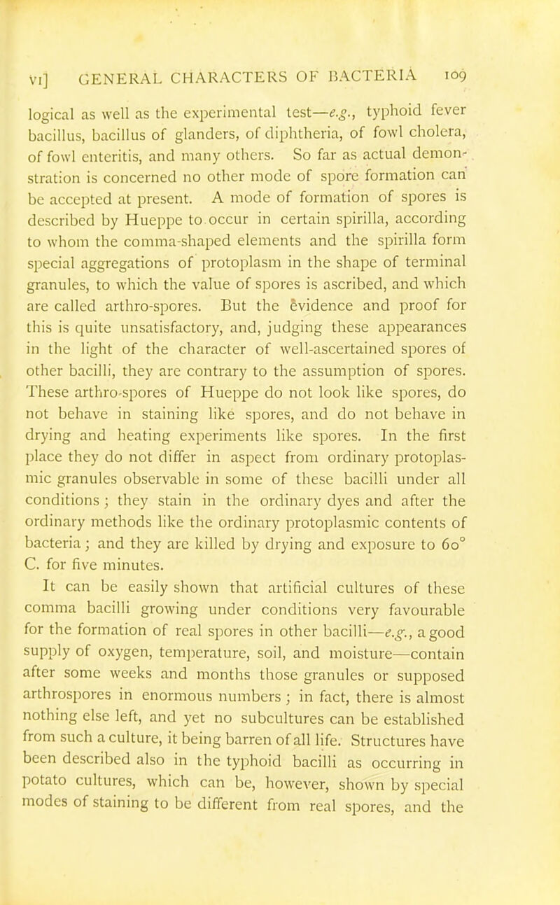 logical as well as the experimental test—typhoid fever bacillus, bacillus of glanders, of diphtheria, of fowl cholera, of fowl enteritis, and many others. So far as actual demon- stration is concerned no other mode of spore formation can be accepted at present. A mode of formation of spores is described by Hueppe to occur in certain spirilla, according to whom the comma-shaped elements and the spirilla form special aggregations of protoplasm in the shape of terminal granules, to which the value of spores is ascribed, and which are called arthro-spores. But the Evidence and proof for this is quite unsatisfactory, and, judging these appearances in the light of the character of well-ascertained spores of other bacilli, they are contrary to the assumption of spores. These arthro-spores of Hueppe do not look like spores, do not behave in staining like spores, and do not behave in drying and heating experiments like spores. In the first place they do not differ in aspect from ordinary protoplas- mic granules observable in some of these bacilli under all conditions ; they stain in the ordinary dyes and after the ordinary methods like the ordinary protoplasmic contents of bacteria; and they are killed by drying and exposure to 60° C. for five minutes. It can be easily shown that artificial cultures of these comma bacilli growing under conditions very favourable for the formation of real spores in other bacilli—e.g., a good supply of oxygen, temperature, soil, and moisture—contain after some weeks and months those granules or supposed arthrospores in enormous numbers ; in fact, there is almost nothing else left, and yet no subcultures can be established from such a culture, it being barren of all life. Structures have been described also in the typhoid bacilli as occurring in potato cultures, which can be, however, shown by special modes of staining to be difierent from real spores, and the