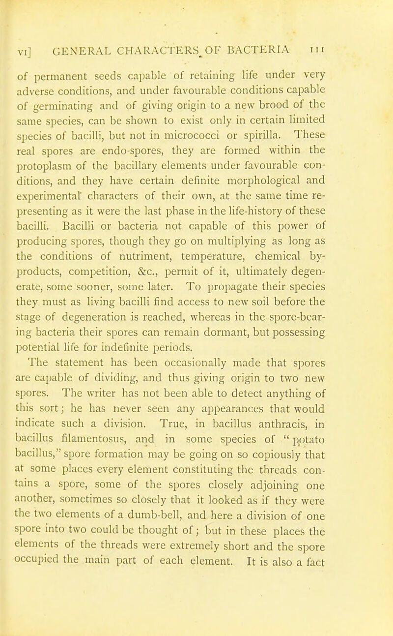 of permanent seeds capable of retaining life under very adverse conditions, and under favourable conditions capable of germinating and of giving origin to a new brood of the same species, can be shown to exist only in certain limited species of bacilli, but not in micrococci or spirilla. These real spores are endo-spores, they are formed within the protoplasm of the bacillary elements under favourable con- ditions, and they have certain definite morphological and experimental' characters of their own, at the same time re- presenting as it were the last phase in the life-history of these bacilli. Bacilli or bacteria not capable of this power of producing spores, though they go on multiplying as long as the conditions of nutriment, temperature, chemical by- products, competition, &c., permit of it, ultimately degen- erate, some sooner, some later. To propagate their species they must as living bacilli find access to new soil before the stage of degeneration is reached, whereas in the spore-bear- ing bacteria their spores can remain dormant, but possessing potential life for indefinite periods. The statement has been occasionally made that spores are capable of dividing, and thus giving origin to two new spores. The writer has not been able to detect anything of this sort; he has never seen any appearances that would indicate such a division. True, in bacillus anthracis, in bacillus filamentosus, and in some species of  potato bacillus, spore formation may be going on so copiously that at some places every element constituting the threads con- tains a spore, some of the spores closely adjoining one another, sometimes so closely that it looked as if they were the two elements of a dumb-bell, and here a division of one spore into two could be thought of; but in these places the elements of the threads were extremely short and the spore occupied the main part of each element. It is also a fact