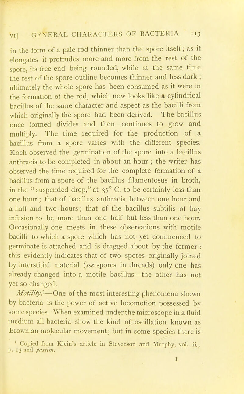 in the form of a pale rod thinner than the spore itself; as it elongates it protrudes more and more from the rest of the spore, its free end being rounded, while at the same time the rest of the spore outline becomes thinner and less dark ; ultimately the whole spore has been consumed as it were in the formation of the rod, which now looks like a cylindrical bacillus of the same character and aspect as the bacilli from which originally the spore had been derived. The bacillus once formed divides and then continues to grow and multiply. The time required for the jjroduction of a bacillus from a spore varies with the different species. Koch observed the germination of the spore into a bacillus anthracis to be completed in about an hour ; the writer has observed the time required for the complete formation of a bacillus from a spore of the bacillus filamentosus in broth, in the  suspended drop, at 37° C. to be certainly less than one hour ; that of bacillus anthracis between one hour and a half and two hours; that of the bacillus subtilis of hay infusion to be more than one half but less than one hour. Occasionally one meets in these observations with motile bacilli to which a spore which has not yet commenced to germinate is attached and is dragged about by the former : this evidently indicates that of two spores originally joined by interstitial material (see spores in threads) only one has already changed into a motile bacillus—the other has not yet so changed. Motility}—One of the most interesting phenomena shown by bacteria is the power of active locomotion possessed by some species. When examined under the microscope in a fluid medium all bacteria show the kind of oscillation known as Brownian molecular movement; but in some species there is 1 Copied from Klein's article in Stevenson and Murphy, vol. ii., p. 13 and passim. I