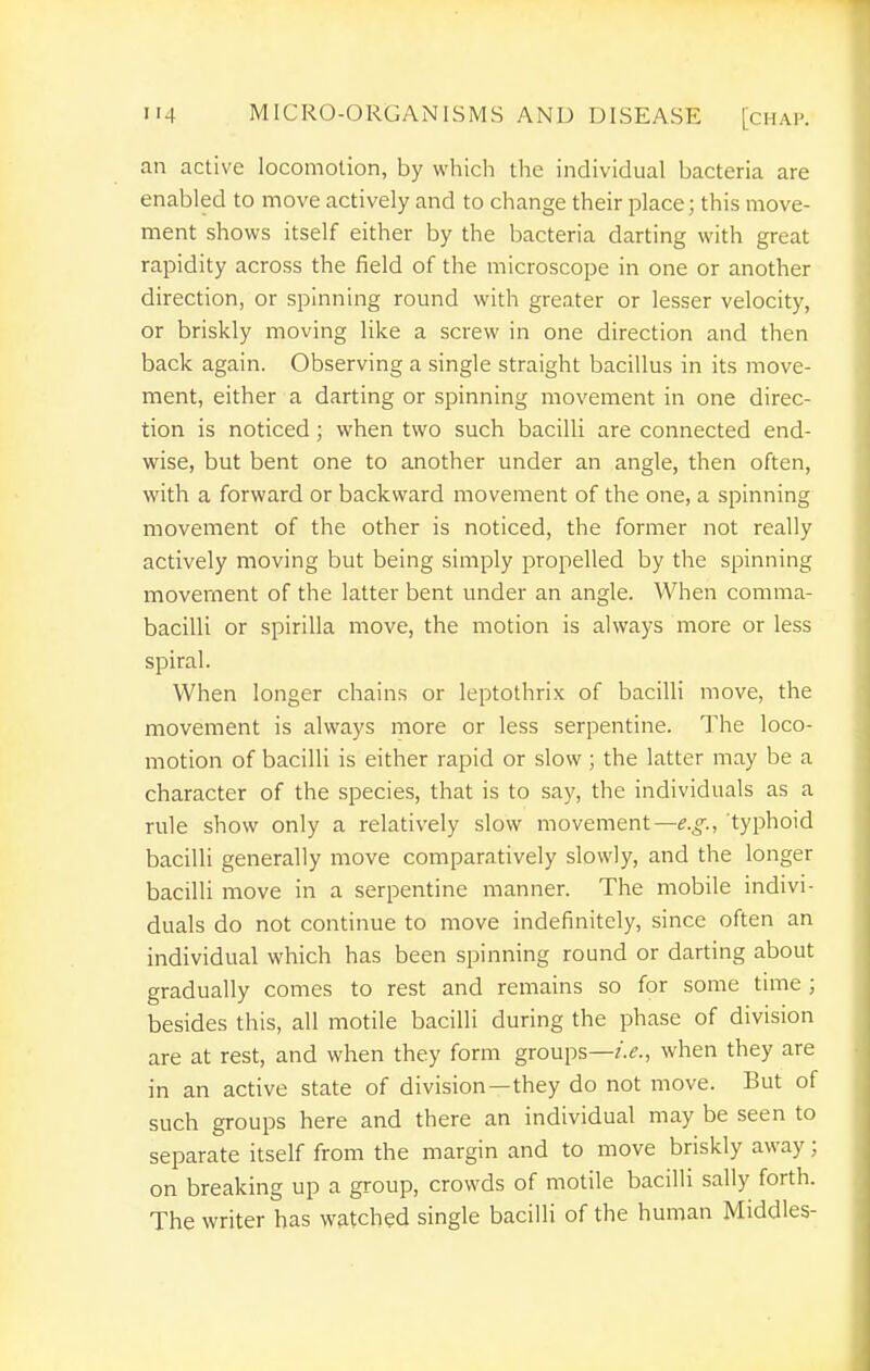 an active locomotion, by whicli the individual bacteria are enabled to move actively and to change their place; this move- ment shows itself either by the bacteria darting with great rapidity across the field of the microscope in one or another direction, or spinning round with greater or lesser velocity, or briskly moving like a screw in one direction and then back again. Observing a single straight bacillus in its move- ment, either a darting or spinning movement in one direc- tion is noticed; when two such bacilli are connected end- wise, but bent one to another under an angle, then often, with a forward or backward movement of the one, a spinning movement of the other is noticed, the former not really actively moving but being simply propelled by the spinning movement of the latter bent under an angle. When comma- bacilli or spirilla move, the motion is always more or less spiral. When longer chains or leptothrix of bacilli move, the movement is always more or less serpentine. The loco- motion of bacilli is either rapid or slow ; the latter may be a character of the species, that is to say, the individuals as a rule show only a relatively slow movement—e.g., typhoid bacilli generally move comparatively slowly, and the longer bacilli move in a serpentine manner. The mobile indivi- duals do not continue to move indefinitely, since often an individual which has been spinning round or darting about gradually comes to rest and remains so for some time ; besides this, all motile bacilli during the phase of division are at rest, and when they form groups—when they are in an active state of division—they do not move. But of such groups here and there an individual may be seen to separate itself from the margin and to move briskly away; on breaking up a group, crowds of motile bacilli sally forth. The writer has watched single bacilli of the human Middles-