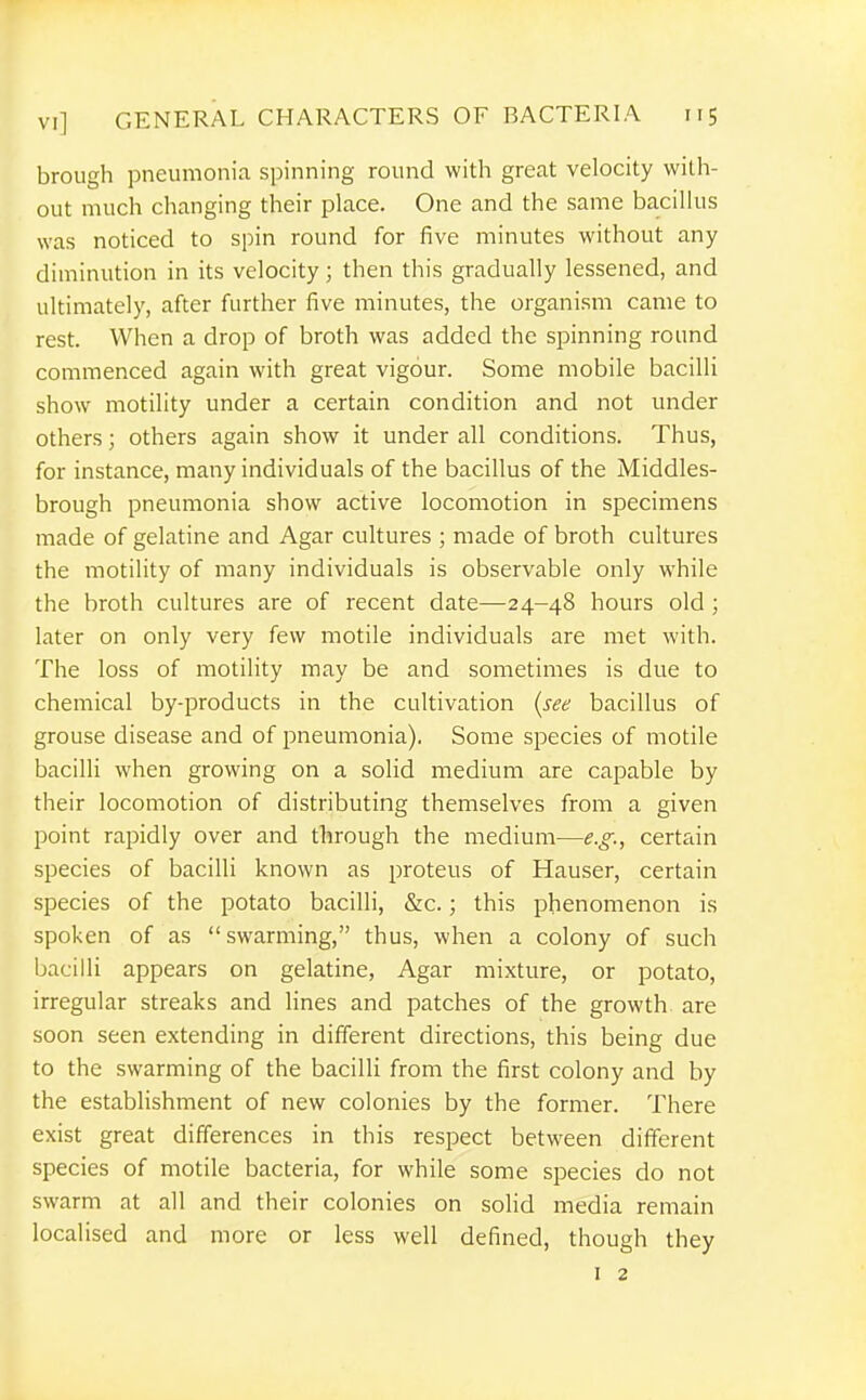 brough pneumonia spinning round with great velocity with- out much clianging their place. One and the same bacillus was noticed to spin round for five minutes without any diminution in its velocity; then this gradually lessened, and ultimately, after further five minutes, the organism came to rest. When a drop of broth was added the spinning round commenced again with great vigour. Some mobile bacilli show motility under a certain condition and not under others; others again show it under all conditions. Thus, for instance, many individuals of the bacillus of the Middles- brough pneumonia show active locomotion in specimens made of gelatine and Agar cultures ; made of broth cultures the motility of many individuals is observable only while the broth cultures are of recent date—24-48 hours old ; later on only very few motile individuals are met with. The loss of motility may be and sometimes is due to chemical by-products in the cultivation {see bacillus of grouse disease and of pneumonia). Some species of motile bacilli when growing on a solid medium are capable by their locomotion of distributing themselves from a given point rapidly over and through the medium—1?.^., certain species of bacilli known as proteus of Hauser, certain species of the potato bacilli, &c.; this phenomenon is spoken of as swarming, thus, when a colony of such bacilli appears on gelatine. Agar mixture, or potato, irregular streaks and lines and patches of the growth are soon seen extending in different directions, this being due to the swarming of the bacilli from the first colony and by the establishment of new colonies by the former. There exist great differences in this respect between different species of motile bacteria, for while some species do not swarm at all and their colonies on solid media remain localised and more or less well defined, though they I 2