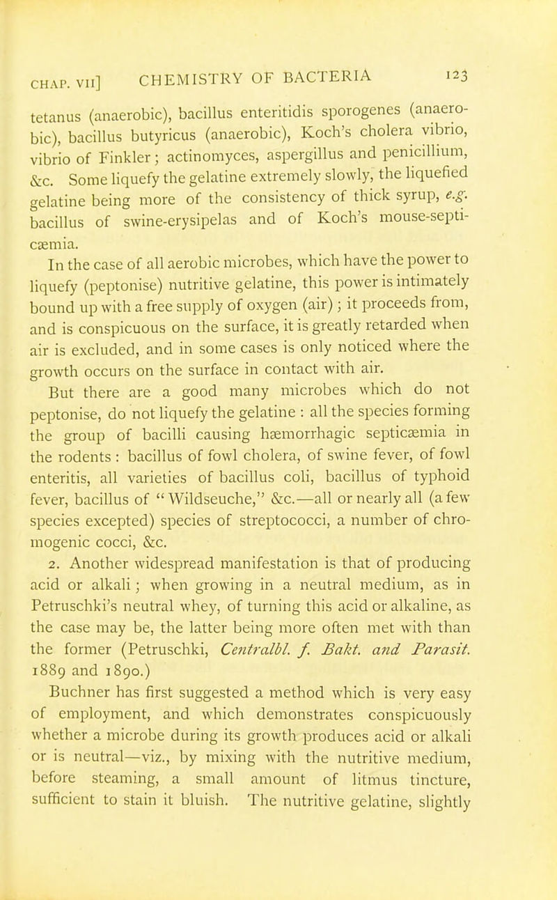tetanus (anaerobic), bacillus enteritidis sporogenes (anaero- bic), bacillus butyricus (anaerobic), Koch's cholera vibrio, vibrio of Finkler; actinomyces, aspergillus and penicillium, &c. Some liquefy the gelatine extremely slowly, the Hquefied gelatine being more of the consistency of thick syrup, e.g. bacillus of swine-erysipelas and of Koch's mouse-septi- caemia. In the case of all aerobic microbes, which have the power to liquefy (peptonise) nutritive gelatine, this power is intimately bound up with a free supply of oxygen (air); it proceeds from, and is conspicuous on the surface, it is greatly retarded when air is excluded, and in some cases is only noticed where the growth occurs on the surface in contact with air. But there are a good many microbes which do not peptonise, do not liquefy the gelatine : all the species forming the group of baciUi causing hsemorrhagic septicsemia in the rodents : bacillus of fowl cholera, of swine fever, of fowl enteritis, all varieties of bacillus coli, bacillus of typhoid fever, bacillus of  Wildseuche, &c.—all or nearly all (a few species excepted) species of streptococci, a number of chro- inogenic cocci, &c. 2. Another widespread manifestation is that of producing acid or alkali; when growing in a neutral medium, as in Petruschki's neutral whey, of turning this acid or alkaline, as the case may be, the latter being more often met with than the former (Petruschki, Centralbl. f. Bakt. ajid Parasit. 1889 and J 890.) Buchner has first suggested a method which is very easy of employment, and which demonstrates conspicuously whether a microbe during its growth produces acid or alkali or is neutral—viz., by mixing with the nutritive medium, before steaming, a small amount of litmus tincture, sufficient to stain it bluish. The nutritive gelatine, slightly