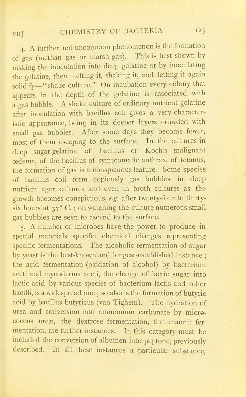 4. A further not uncommon phenomenon is the formation of gas (methan gas or marsh gas). This is best shown by making the inoculation into deep gelatine or by inoculating the gelatine, then melting it, shaking it, and letting it again solidify— shake culture. On incubation every colony that appears in the depth of the gelatine is associated with a f^as bubble. A shake culture of ordinary nutrient gelatine after inoculation with bacillus coli gives a very character- istic appearance, being in its deeper layers crowded with small gas bubbles. After some days they become fewer, most of them escaping to the surface. In the cultures in deep sugar-gelatine of bacillus of Koch's malignant oedema, of the bacillus of symptomatic anthrax, of tetanus, the formation of gas is a conspicuous feature. Some species of bacillus coli form copiously gas bubbles in deep nutrient agar cultures and even in broth cultures as the growth becomes conspicuous, e.g. after twenty-four to thirty- six hours at 37° C.; on watching the culture numerous small gas bubbles are seen to ascend to the surface. 5. A number of microbes have the power to produce in special materials specific chemical changes representing specific fermentations. The alcoholic fermentation of sugar by yeast is the best-known and longest-established instance ; the acid fermentation (oxidation of alcohol) by bacterium aceti and mycoderma aceti, the change of lactic sugar into lactic acid by various species of bacterium lactis and other bacilli, is a widespread one ; so also is the formation of butyric acid by bacillus butyricus (van Tighem). The hydration of urea and conversion into ammonium carbonate by micre- coccus urese, the dextrose fermentation, the mannit fer- mentation, are further instances. In this category must be included the conversion of albumen into peptone, previously described. In all these instances a particular substance,