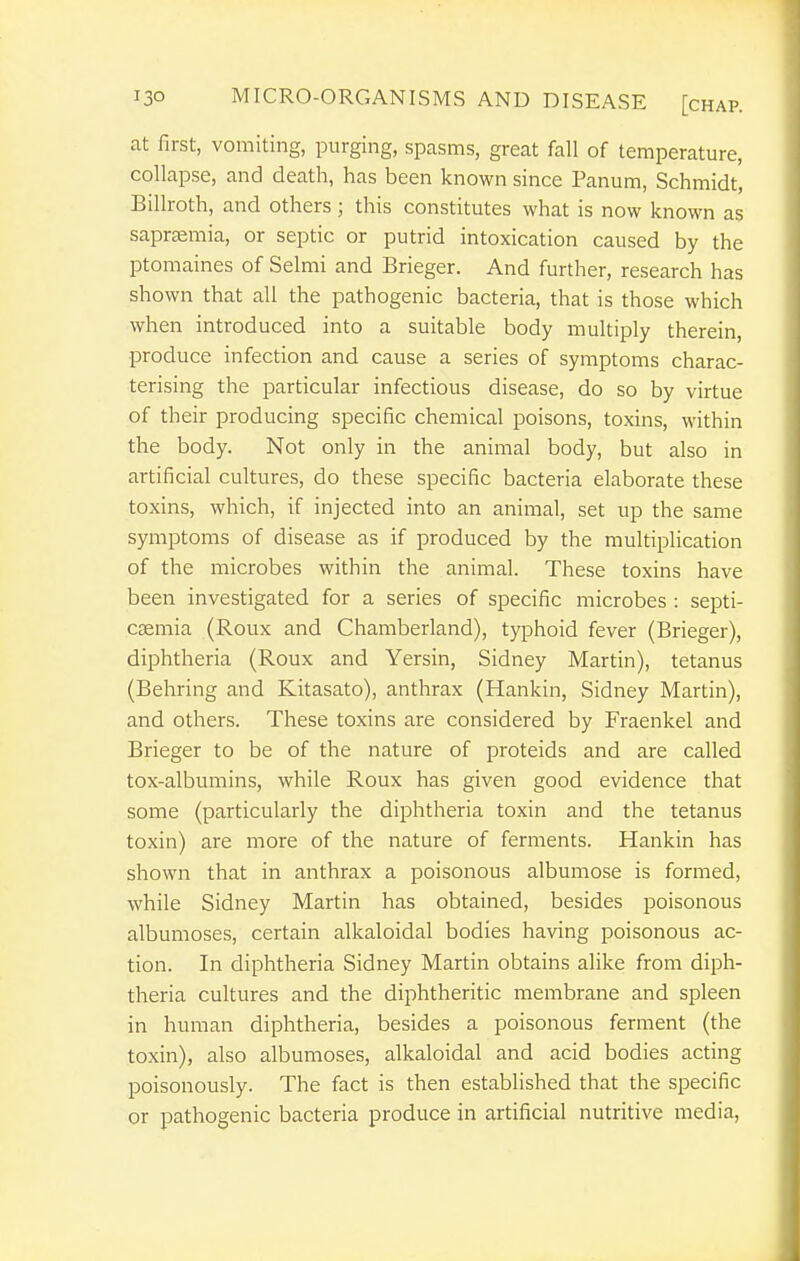 at first, vomiting, purging, spasms, great fall of temperature, collapse, and death, has been known since Panum, Schmidt, Billroth, and others; this constitutes what is now known as saprsemia, or septic or putrid intoxication caused by the ptomaines of Salmi and Brieger. And further, research has shown that all the pathogenic bacteria, that is those which when introduced into a suitable body multiply therein, produce infection and cause a series of symptoms charac- terising the particular infectious disease, do so by virtue of their producing specific chemical poisons, toxins, within the body. Not only in the animal body, but also in artificial cultures, do these specific bacteria elaborate these toxins, which, if injected into an animal, set up the same symptoms of disease as if produced by the multiplication of the microbes within the animal. These toxins have been investigated for a series of specific microbes : septi- caemia (Roux and Chamberland), typhoid fever (Brieger), diphtheria (Roux and Yersin, Sidney Martin), tetanus (Behring and Kitasato), anthrax (Hankin, Sidney Martin), and others. These toxins are considered by Fraenkel and Brieger to be of the nature of proteids and are called tox-albumins, while Roux has given good evidence that some (particularly the diphtheria toxin and the tetanus toxin) are more of the nature of ferments. Hankin has shown that in anthrax a poisonous albumose is formed, while Sidney Martin has obtained, besides poisonous albumoses, certain alkaloidal bodies having poisonous ac- tion. In diphtheria Sidney Martin obtains alike from diph- theria cultures and the diphtheritic membrane and spleen in human diphtheria, besides a poisonous ferment (the toxin), also albumoses, alkaloidal and acid bodies acting poisonously. The fact is then established that the specific or pathogenic bacteria produce in artificial nutritive media,