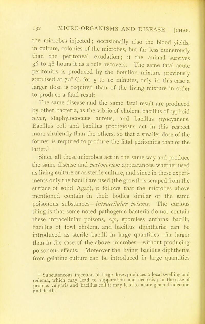 the microbes injected ; occasionally also the blood yields, in culture, colonies of the microbes, but far less numerously than the peritoneal exudation; if the animal survives 36 to 48 hours it as a rule recovers. The same fatal acute peritonitis is produced by the bouillon mixture previously sterilised at 70° C. for 5 to 10 minutes, only in this case a larger dose is required than of the living mixture in order to produce a fatal result. The same disease and the same fatal result are produced by other bacteria, as the vibrio of cholera, bacillus of typhoid fever, staphylococcus aureus, and bacillus pyocyaneus. Bacillus coli and bacillus prodigiosus act in this respect more virulently than the others, so that a smaller dose of the former is required to produce the fatal peritonitis than of the latter.i Since all these microbes act in the same way and produce the same disease and post-jiioj-tem appearances, whether used as living culture or as sterile culture, and since in these experi- ments only the bacilli are used (the growth is scraped from the surface of solid Agar), it follows that the microbes above mentioned contain in their bodies similar or the same poisonous substances—intracellular poisons. The curious thing is that some noted pathogenic bacteria do not contain these intracellular poisons, e.g., sporeless anthrax bacilli, bacillus of fowl cholera, and bacillus diphtherise can be introduced as sterile bacilli in large quantities—far larger than in the case of the above microbes—without producing poisonous effects. Moreover the living bacillus diphtherite from gelatine culture can be introduced in large quantities 1 Subcutaneous injection of large doses produces a local swelling and cedema, which may lead to suppuration and necrosis ; in the case of protcus vulgaris and bacillus coli it may lead to acute general infection and death.