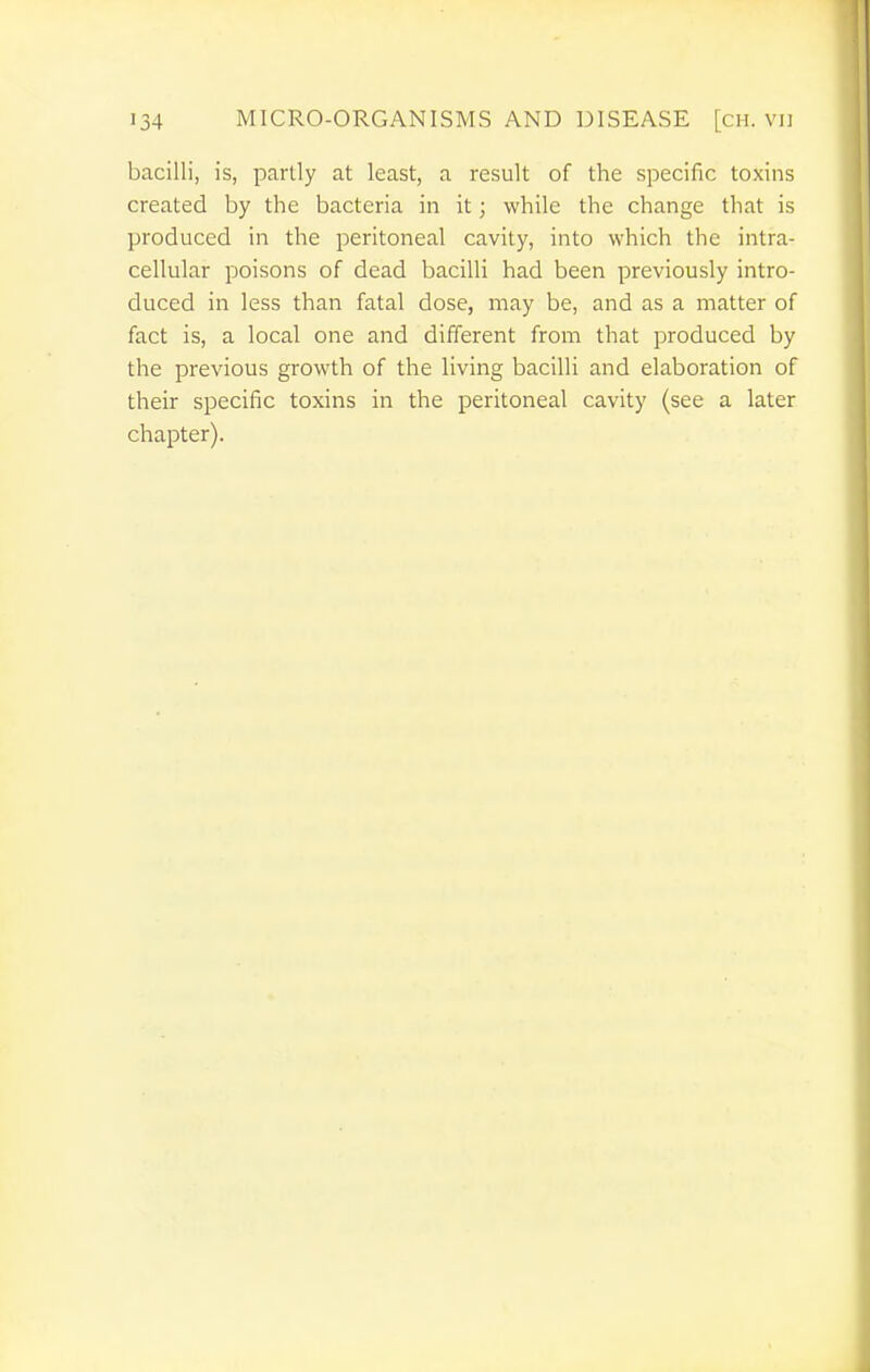 bacilli, is, partly at least, a result of the specific toxins created by the bacteria in it; while the change that is produced in the peritoneal cavity, into which the intra- cellular poisons of dead bacilli had been previously intro- duced in less than fatal dose, may be, and as a matter of fact is, a local one and different from that produced by the previous growth of the living bacilli and elaboration of their specific toxins in the peritoneal cavity (see a later chapter).