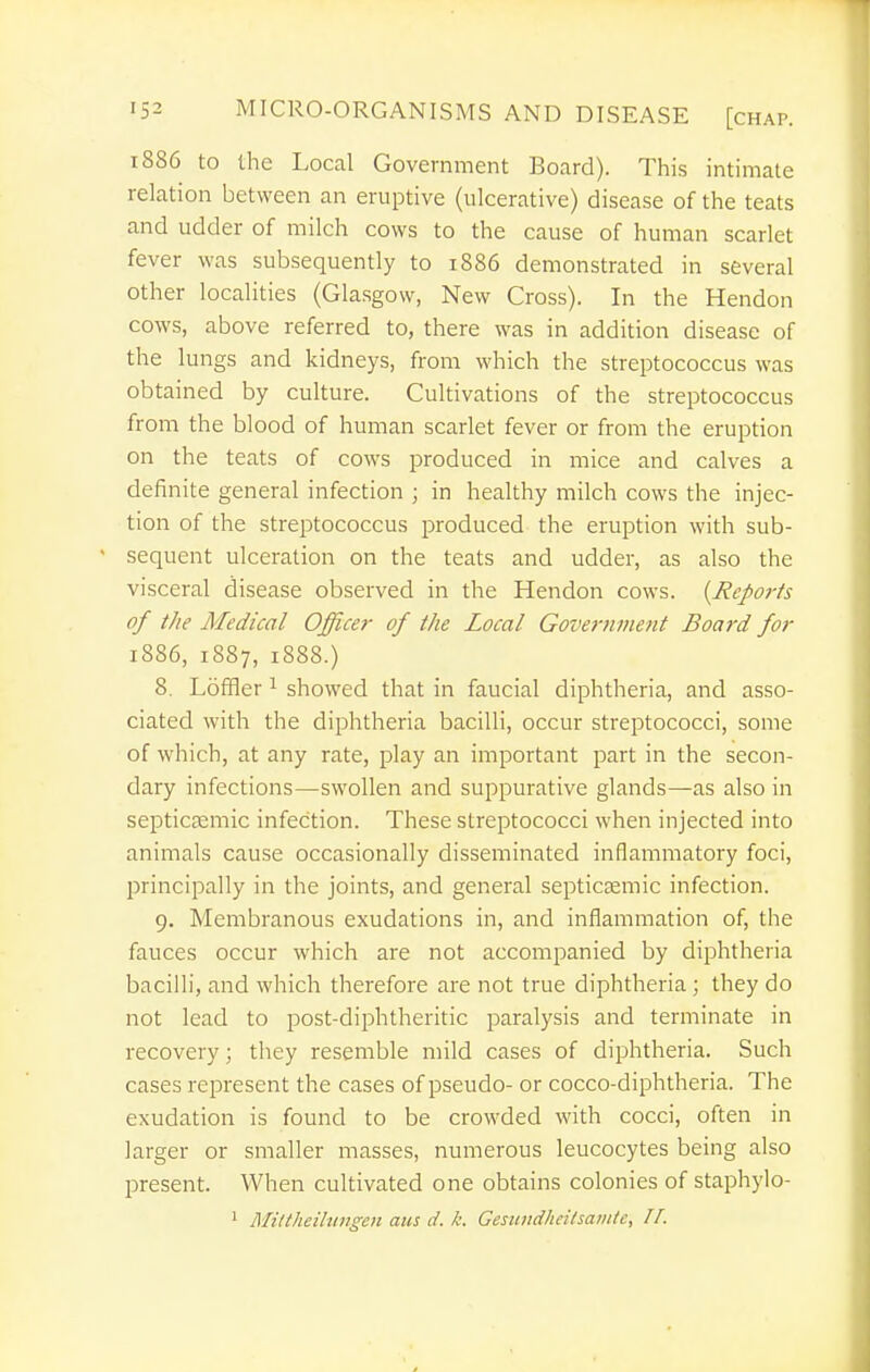 1886 to the Local Government Board). This intimate relation between an eruptive (ulcerative) disease of the teats and udder of milch cows to the cause of human scarlet fever was subsequently to 1886 demonstrated in several other localities (Glasgow, New Cross). In the Hendon cows, above referred to, there was in addition disease of the lungs and kidneys, from which the streptococcus was obtained by culture. Cultivations of the streptococcus from the blood of human scarlet fever or from the eruption on the teats of cows produced in mice and calves a definite general infection ; in healthy milch cows the injec- tion of the streptococcus produced the eruption with sub- ' sequent ulceration on the teats and udder, as also the visceral disease observed in the Hendon cows. {JieJ>o}-fs of the Medical Officer of the Local Government Board for 1886, 1887, 1888.) 8. Loffler ^ showed that in faucial diphtheria, and asso- ciated with the diphtheria bacilli, occur streptococci, some of which, at any rate, play an important part in the secon- dary infections—swollen and suppurative glands—as also in septicEemic infection. These streptococci when injected into animals cause occasionally disseminated inflammatory foci, principally in the joints, and general septicsemic infection. 9. Membranous exudations in, and inflammation of, the fauces occur which are not accompanied by diphtheria bacilli, and which therefore are not true diphtheria; they do not lead to post-diphtheritic paralysis and terminate in recovery; they resemble mild cases of diphtheria. Such cases represent the cases of pseudo- or cocco-diphtheria. The exudation is found to be crowded with cocci, often in larger or smaller masses, numerous leucocytes being also present. When cultivated one obtains colonies of staphylo- 1 Miltheilungen aus d. k. Gesiindheilsanitc, 11.