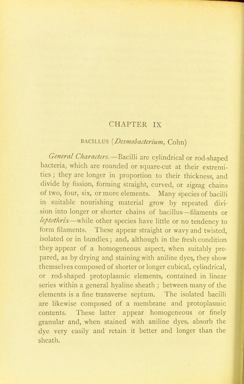 CHAPTER IX BACILLUS {Desniobacterium, Cohn) General Characters.—Bacilli are cylindrical or rod-shaped bacteria; which are rounded or square-cut at their extremi- ties ; they are longer in proportion to their thickness, and divide by fission, forming straight, curved, or zigzag chains of two, four, six, or more elements. Many species of bacilli in suitable nourishing material grow by repeated divi- sion into longer or shorter chains of bacillus—filaments or leptothrix—while other species have little or no tendency to form filaments. These appear straight or wavy and twisted, isolated or in bundles; and, although in the fresh condition they appear of a homogeneous aspect, when suitably pre- pared, as by drying an(i staining with aniline dyes, they show themselves composed of shorter or longer cubical, cylindrical, or rod-shaped protoplasmic elements, contained in linear series within a general hyaline sheath ; between many of the elements is a fine transverse septum. The isolated bacilli are likewise composed of a membrane and protoplasmic contents. These latter appear homogeneous or finely granular and, when stained with aniline dyes, absorb the dye very easily and retain it better and longer than the sheath.