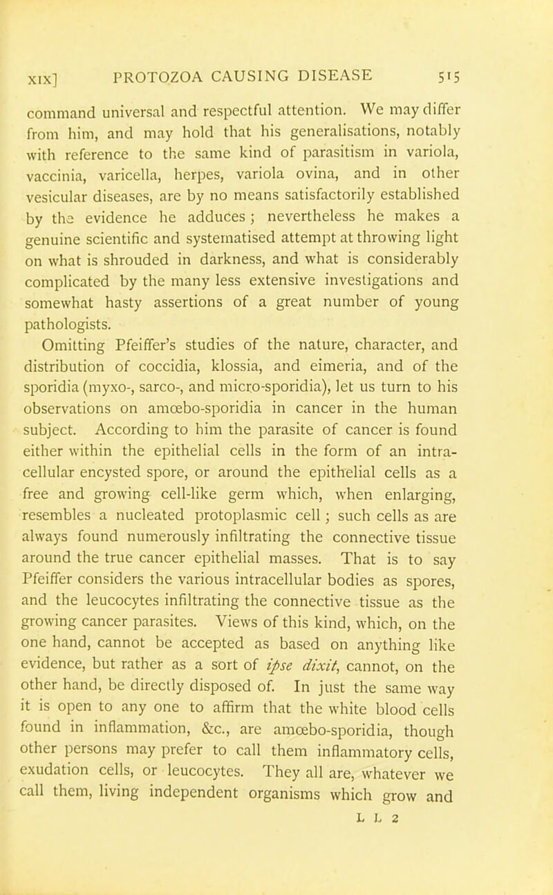 command universal and respectful attention. We may differ from him, and may hold that his generalisations, notably with reference to the same kind of parasitism in variola, vaccinia, varicella, herpes, variola ovina, and in other vesicular diseases, are by no means satisfactorily established by the evidence he adduces; nevertheless he makes a genuine scientific and systematised attempt at throwing light on what is shrouded in darkness, and what is considerably complicated by the many less extensive investigations and somewhat hasty assertions of a great number of young pathologists. Omitting Pfeiffer's studies of the nature, character, and distribution of coccidia, klossia, and eimeria, and of the sporidia (myxo-, sarco-, and micro-sporidia), let us turn to his observations on amoebo-sporidia in cancer in the human subject. According to him the parasite of cancer is found either within the epithelial cells in the form of an intra- cellular encysted spore, or around the epithelial cells as a free and growing cell-like germ which, when enlarging, resembles a nucleated protoplasmic cell; such cells as are always found numerously infiltrating the connective tissue around the true cancer epithelial masses. That is to say Pfeiffer considers the various intracellular bodies as spores, and the leucocytes infiltrating the connective tissue as the growing cancer parasites. Views of this kind, which, on the one hand, cannot be accepted as based on anything like evidence, but rather as a sort of ipse dixit, cannot, on the other hand, be directly disposed of. In just the same way it is open to any one to affirm that the white blood cells found in inflammation, &c., are amoebo-sporidia, though other persons may prefer to call them inflammatory cells, exudation cells, or leucocytes. They all are, whatever we call them, living independent organisms which grow and