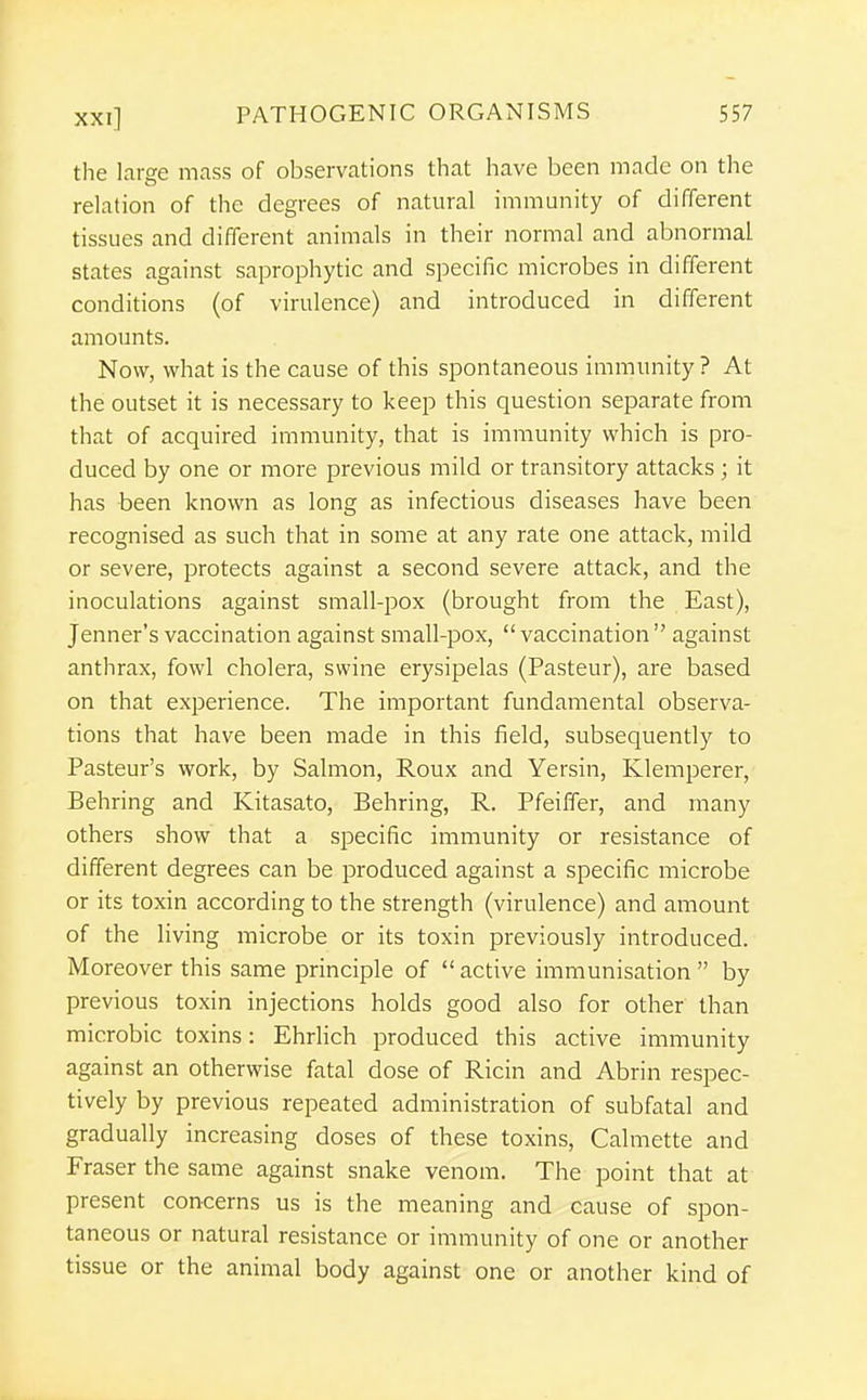 the laree mass of observations that have been made on the relation of the degrees of natural immunity of different tissues and different animals in their normal and abnormal states against saprophytic and specific microbes in different conditions (of virulence) and introduced in different amounts. Now, what is the cause of this spontaneous immunity ? At the outset it is necessary to keep this question separate from that of acquired immunity, that is immunity which is pro- duced by one or more previous mild or transitory attacks ; it has been known as long as infectious diseases have been recognised as such that in some at any rate one attack, mild or severe, protects against a second severe attack, and the inoculations against small-pox (brought from the East), Jenner's vaccination against small-pox, vaccination against anthrax, fowl cholera, swine erysipelas (Pasteur), are based on that experience. The important fundamental observa- tions that have been made in this field, subsequently to Pasteur's work, by Salmon, Roux and Yersin, Klemperer, Behring and Kitasato, Behring, R. Pfeiffer, and many others show that a specific immunity or resistance of different degrees can be produced against a specific microbe or its toxin according to the strength (virulence) and amount of the living microbe or its toxin previously introduced. Moreover this same principle of  active immunisation  by previous toxin injections holds good also for other than microbic toxins: Ehrlich produced this active immunity against an otherwise fatal dose of Ricin and Abrin respec- tively by previous repeated administration of subfatal and gradually increasing doses of these toxins, Calmette and Fraser the same against snake venom. The point that at present concerns us is the meaning and cause of spon- taneous or natural resistance or immunity of one or another tissue or the animal body against one or another kind of