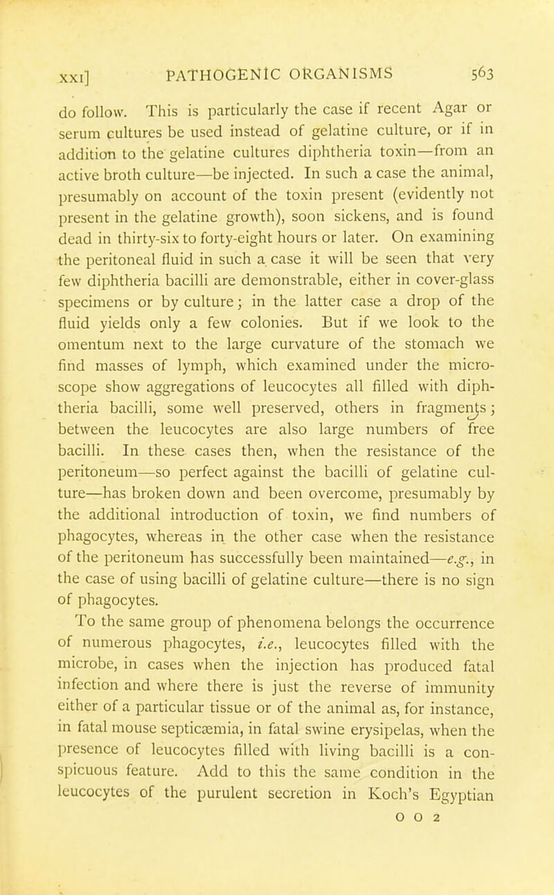 do follow. This is particularly the case if recent Agar or serum cultures be used instead of gelatine culture, or if in addition to the gelatine cultures diphtheria toxin—from an active broth culture—be injected. In such a case the animal, presumably on account of the toxin present (evidently not present in the gelatine growth), soon sickens, and is found dead in thirty-six to forty-eight hours or later. On examining the peritoneal fluid in such a case it will be seen that very few diphtheria bacilli are demonstrable, either in cover-glass specimens or by culture; in the latter case a drop of the fluid yields only a few colonies. But if we look to the omentum next to the large curvature of the stomach we find masses of lymph, which examined under the micro- scope show aggregations of leucocytes all filled with diph- theria bacilli, some well preserved, others in fragments; between the leucocytes are also large numbers of free bacilli. In these cases then, when the resistance of the peritoneum—so perfect against the bacilli of gelatine cul- ture—has broken down and been overcome, presumably by the additional introduction of toxin, we find numbers of phagocytes, whereas in the other case when the resistance of the peritoneum has successfully been maintained—e.g., in the case of using bacilli of gelatine culture—there is no sign of phagocytes. To the same group of phenomena belongs the occurrence of numerous phagocytes, i.e., leucocytes filled with the microbe, in cases when the injection has produced fatal infection and where there is just the reverse of immunity either of a particular tissue or of the animal as, for instance, in fatal mouse septicaemia, in fatal swine erysipelas, when the presence of leucocytes filled with living bacilli is a con- spicuous feature. Add to this the same condition in the leucocytes of the purulent secretion in Koch's Egyptian 002