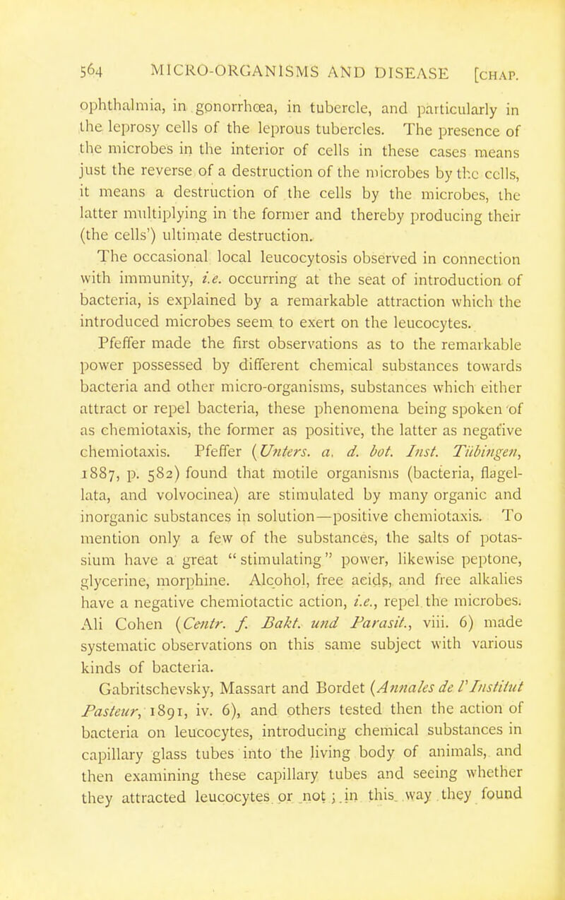 ophthalmia, in gonorrhoea, in tubercle, and particularly in the leprosy cells of the leprous tubercles. The presence of the microbes in the interior of cells in these cases means just the reverse of a destruction of the microbes by the cells, it means a destruction of the cells by the microbes, the latter m\iltiplying in the former and thereby producing their (the cells') ultimate destruction. The occasional local leucocytosis observed in connection with immunity, i.e. occurring at the seat of introduction of bacteria, is explained by a remarkable attraction which the introduced microbes seem to exert on the leucocytes. Pfeffer made the first observations as to the remarkable power possessed by different chemical substances towards bacteria and other micro-organisms, substances which either attract or repel bacteria, these phenomena being spoken of as chemiotaxis, the former as positive, the latter as negative chemiotaxis. Pfeffer {Utiters. a. d. dot. hist. Tubingen, 1887, p. 582) found that motile organisms (bacteria, flagel- lata, and volvocinea) are stimulated by many organic and inorganic substances in solution—positive chemiotaxis. To mention only a few of the substances, the salts of potas- sium have a great  stimulating power, likewise peptone, glycerine, morphine. Alcohol, free aeidg,, and free alkalies have a negative chemiotactic action, i.e., repel the microbes. Ali Cohen {Centr. f. Bakt. und Farasit., viii. 6) made systematic observations on this same subject with various kinds of bacteria. Gabritschevsky, Massart and Bordet {Anttales de VInstitut Pasteur, iv. 6), and others tested then the action of bacteria on leucocytes, introducing chemical substances in capillary glass tubes into the living body of animals, and then examining these capillary tubes and seeing whether they attracted leucocytes or not; .in this, way .they found
