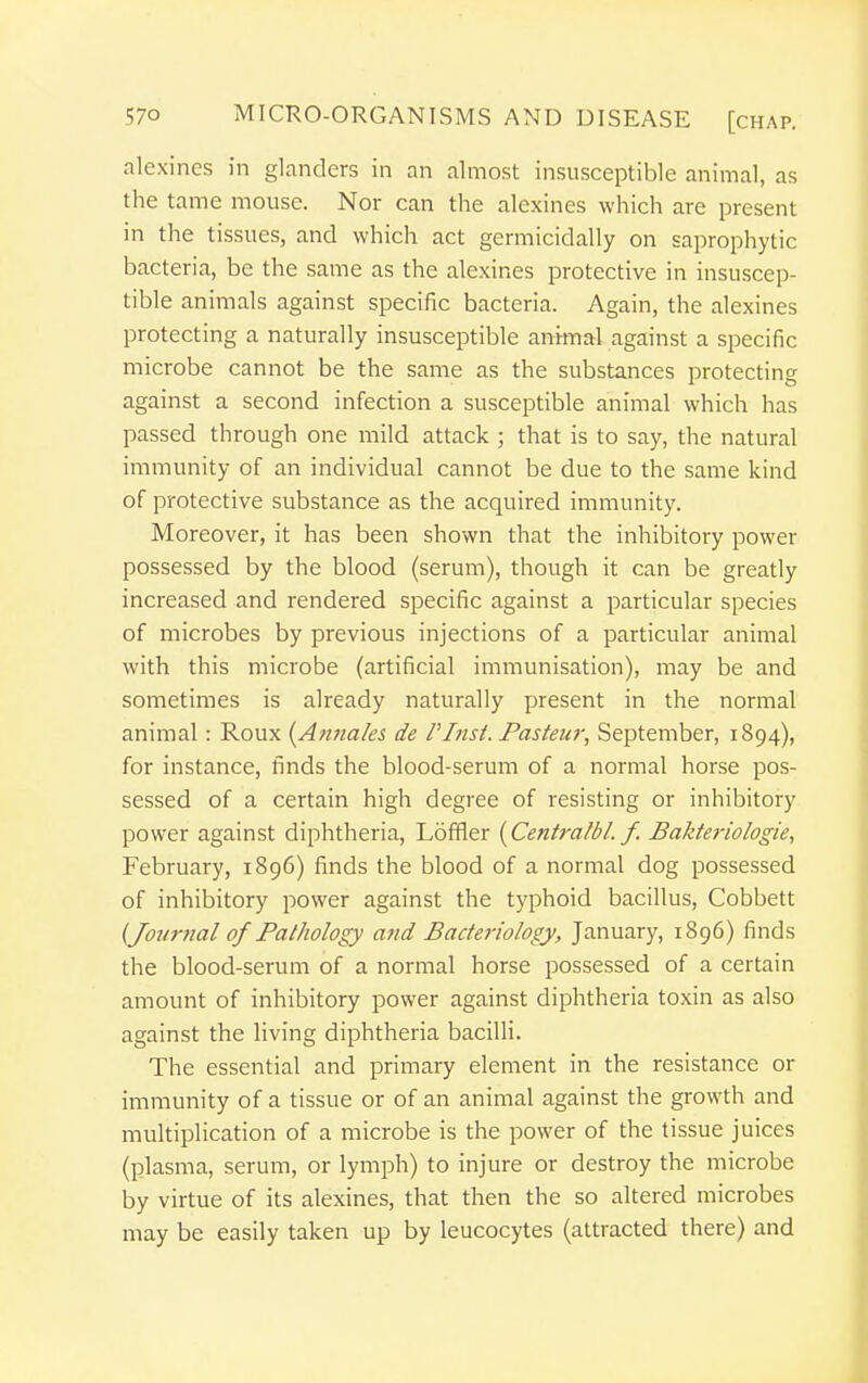 alexincs in glanders in an almost insusceptible animal, as the tame mouse. Nor can the alexines which are present in the tissues, and which act germicidally on saprophytic bacteria, be the same as the alexines protective in insuscep- tible animals against specific bacteria. Again, the alexines protecting a naturally insusceptible animal against a specific microbe cannot be the same as the substances protecting against a second infection a susceptible animal which has passed through one mild attack ; that is to say, the natural immunity of an individual cannot be due to the same kind of protective substance as the acquired immunity. Moreover, it has been shown that the inhibitory power possessed by the blood (serum), though it can be greatly increased and rendered specific against a particular species of microbes by previous injections of a particular animal with this microbe (artificial immunisation), may be and sometimes is already naturally present in the normal animal: Roux {Annaks de VInst. Pasteur, September, 1894), for instance, finds the blood-serum of a normal horse pos- sessed of a certain high degree of resisting or inhibitory power against diphtheria, Loffler {Centra/bl. f. Bakteriologie, February, 1896) finds the blood of a normal dog possessed of inhibitory power against the typhoid bacillus, Cobbett {Journal of Pathology and Bacteriology, January, 1896) finds the blood-serum of a normal horse possessed of a certain amount of inhibitory power against diphtheria toxin as also against the living diphtheria bacilli. The essential and primary element in the resistance or immunity of a tissue or of an animal against the growth and multiplication of a microbe is the power of the tissue juices (plasma, serum, or lymph) to injure or destroy the microbe by virtue of its alexines, that then the so altered microbes may be easily taken up by leucocytes (attracted there) and