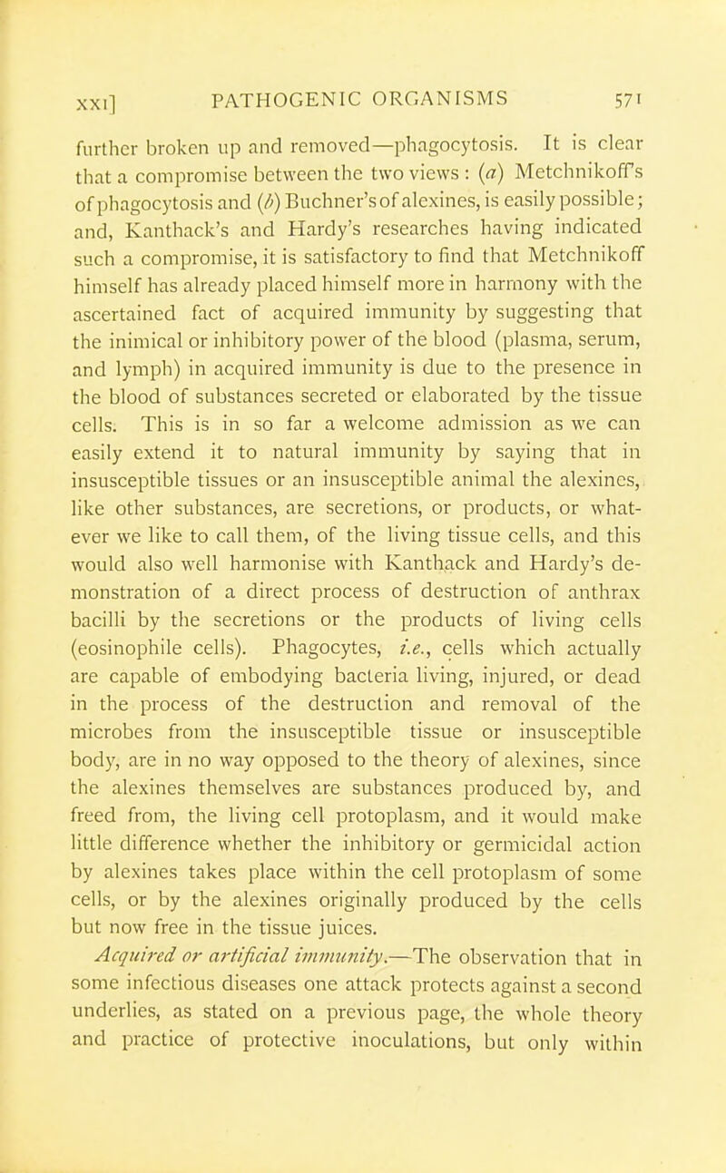 further broken up and removed—phagocytosis. It is clear that a compromise between the two views : {a) MetchnikofTs of phagocytosis and (/;)Buchner'sofalexines,is easily possible; and, Kanthack's and Hardy's researches having indicated such a compromise, it is satisfactory to find that Metchnikoff himself has already placed himself more in harmony with the ascertained fact of acquired immunity by suggesting that the inimical or inhibitory power of the blood (plasma, serum, and lymph) in acquired immunity is due to the presence in the blood of substances secreted or elaborated by the tissue cells. This is in so far a welcome admission as we can easily extend it to natural immunity by saying that in insusceptible tissues or an insusceptible animal the alexines, like other substances, are secretions, or products, or what- ever we like to call them, of the living tissue cells, and this would also well harmonise with Kanthack and Hardy's de- monstration of a direct process of destruction of anthrax bacilli by the secretions or the products of living cells (eosinophile cells). Phagocytes, i.e., cells which actually are capable of embodying bacteria living, injured, or dead in the process of the destruction and removal of the microbes from the insusceptible tissue or insusceptible body, are in no way opposed to the theory of alexines, since the alexines themselves are substances produced by, and freed from, the living cell protoplasm, and it would make little difference whether the inhibitory or germicidal action by alexines takes place within the cell protoplasm of some cells, or by the alexines originally produced by the cells but now free in the tissue juices. Acquired or artificial immunity.—The observation that in some infectious diseases one attack protects against a second underlies, as stated on a previous page, the whole theory and practice of protective inoculations, but only within