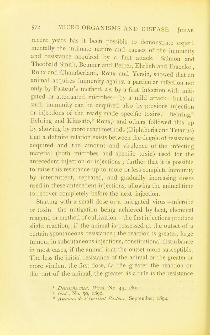 recent years has it been possible to demonstrate experi- mentally the intimate nature and causes of the immunity and resistance acquired by a first attack. Salmon and Theobald Smith, Beumer and Peiper, Ehrlich and Fraenkel, Roux and Chamberland, Roux and Yersin, showed that an animal acquires immunity against a particular infection not only by Pasteur's method, i.e. by a first infection with miti- gated or attenuated microbes—by a mild attack—but that such immunity can be acquired also by previous injection or injections of the ready-made specific toxins. Behring.^ Behring and Kitasato,^ Roux,3 and others followed this up by showing by more exact methods (Diphtheria and Tetanus) that a definite relation exists between the degree of resistance acquired and the amount and virulence of the infecting material (both microbes and specific toxin) used for the antecedent injection or injections ; further that it is possible to raise this resistance up to more or less complete immunity by intermittent, repeated, and gradually increasing doses used in these antecedent injections, allowing the annnal tune to recover completely before the next injection. Starting with a small dose or a mitigated virus —microbe or toxin—the mitigation being achieved by heat, chemical reagent, or method of cultivation—the first injections produce slight reaction, if the animal is possessed at the outset of a certain spontaneous resistance ; the reaction is greater, large tumour in subcutaneous injections, constitutional disturbance in most cases, if the animal is at the outset more susceptible. The less the initial resistance of the animal or the greater or more virulent the first dose, the greater the reaction on the part of the animal, the greater as a rule is the resistance ' Dculsche vied. Woch. No. 49, 1890. '■^ Ibid., No. 50, 1890. * Annates de f Instilul Pasteur, September, 1894.