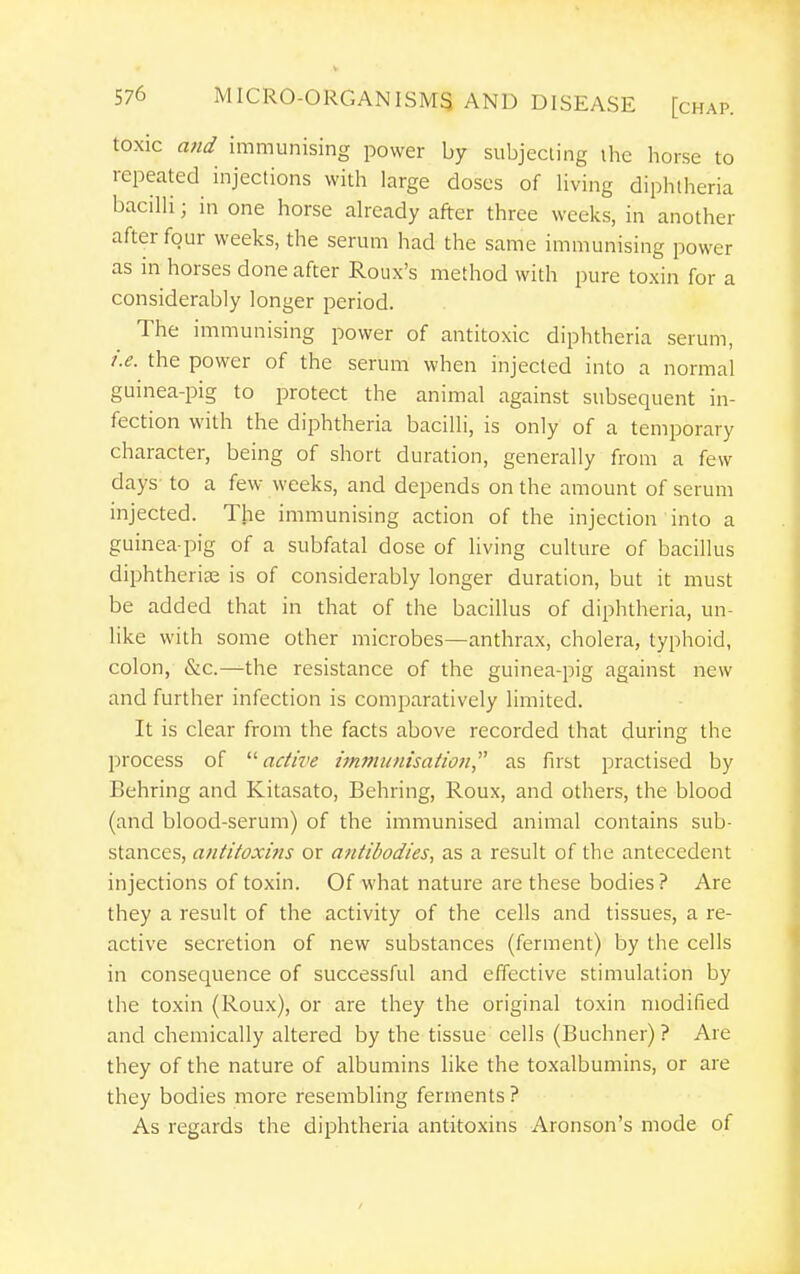 toxic and immunising power by subjecting ihe horse to repeated injections with large doses of living diphtheria bacilli; in one horse already after three weeks, in another after four weeks, the serum had the same immunising power as in horses done after Roiix's method with pure toxin for a considerably longer period. The immunising power of antitoxic diphtheria serum, i.e. the power of the serum when injected into a normal guinea-pig to protect the animal against subsequent in- fection with the diphtheria bacilli, is only of a temporary character, being of short duration, generally from a few days to a few weeks, and depends on the amount of serum injected. The immunising action of the injection into a guinea-pig of a subfatal dose of living culture of bacillus diphtherias is of considerably longer duration, but it must be added that in that of the bacillus of diphtheria, un- like with some other microbes—anthrax, cholera, typhoid, colon, &c.—the resistance of the guinea-pig against new and further infection is comparatively limited. It is clear from the facts above recorded that during the process of  active immunisation^^ as fust practised by Behring and Kitasato, Behring, Roux, and others, the blood (and blood-serum) of the immunised animal contains sub- stances, antitoxins or antibodies, as a result of the antecedent injections of toxin. Of what nature are these bodies? Are they a result of the activity of the cells and tissues, a re- active secretion of new substances (ferment) by the cells in consequence of successful and effective stimulation by the toxin (Roux), or are they the original toxin modified and chemically altered by the tissue cells (Buchner)? Are they of the nature of albumins like the toxalbumins, or are they bodies more resembling ferments ? As regards the diphtheria antitoxins Aronson's mode of