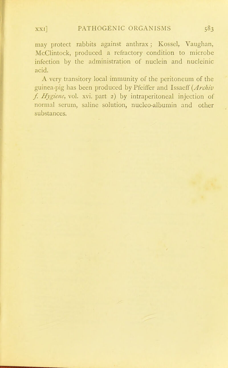 may protect rabbits against antlirax; Kossel, Vaughan, McClintock, produced a refractory condition to microbe infection by tlie administration of nuclein and nucleinic acid. A very transitory local immunity of the peritoneum of the guinea-pig has been produced byPfeiffer and Issaeff (Arc/iiv f. Hygiene, vol. xvi. part 2) by intraperitoneal injection of normal serum, saline solution, nucleo-albumin and other substances.