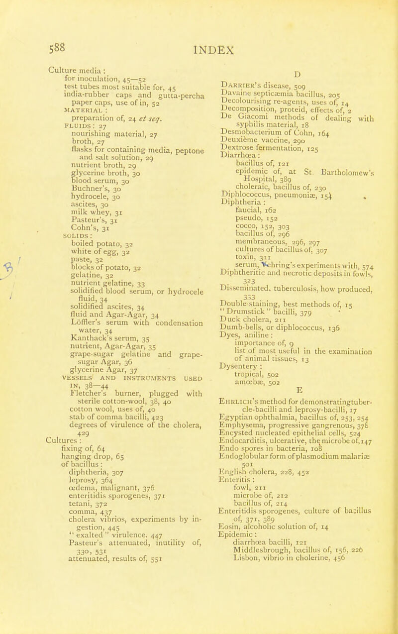 Culture media: for inoculation, 45—52 test tubes most suitable for, 45 india-rubber caps and gutta-percha paper caps, use of in, 52 MATERIAL : preparation of, 24 el seq. FLUIDS : 27 nourishing material, 27 broth, 27 flasks for containing media, peptone and salt solution, 29 nutrient broth, 29 glycerine broth, 30 blood serum, 30 Buchner's, 30 hydrocele, 30 ascites, 30 milk whey, 31 Pasteur's, 31 Cohn's, 31 SOLIDS: boiled potato, 32 white of egg, 32 paste, 32 blocks of potato, 32 gelatine, 32 nutrient gelatine, 33 solidified blood serum, or hydrocele fluid, 34 solidified ascites, 34 fluid and Agar-Agar, 34 Luffler's serum with condensation water, 34 Kanthack's serum, 35 nutrient, Agar-Agar, 35 grape-sugar gelatine and grape- sugar Agar, 36 glycerine Agar, 37 VESSELS AND INSTKUMENTS USED IN, 38—44 Fletcher's burner, plugged with sterile cotton-wool, 38, 40 cotton wool, uses of, 40 stab of comma bacilli, 423 degrees of virulence of the cholera, Lultures : fixing of, 64 hanging drop, 65 of bacillus: diphtheria, 307 leprosy, 364 oedema, malignant, 376 enteritidis sporogenes, 371 tetani, 372 comma, 437 cholera vibrios, experiments by in- gestion, 445  exalted  virulence. 447 Pasteur's attenuated, inutility of, 330> 531 attenuated, results of, 551 D Dakuiek's disease, 509 Davaine septicaiinia bacillus, 205 Decolourising re-agenls, uses of, 14 Decomposition, proteid, effects of, 2 De Giacomi methods of dealing with syphilis material, 18 Desmobacterium of Colm, 164 Dcuxieme vaccine, 290 Dextrose fermentation, 125 Diarrhoea: bacillus of, 121 epidemic of, at St Bartholomew's Hospital, 389 choleraic, bacillus of, 230 Diphlococcus, pneumonix, 154 Diphtheria : faucial, 162 pseudo, 152 cocco, 152, 303 bacillus of, 296 membraneous, 296, 297 cultures of bacillus of, 307 toxin, 311 serum, Vehring's experiments with, 574 Diphtheritic and necrotic deposits in fowls, 3.=3 Disseminated, tuberculosis, how produced, 333 . . Double staining, best methods of, 15  Drumstick  bacilli, 379 Duck cholera, 211 Dumb-bells, or diphlococcus, 136 Dyes, aniline : imporlance of, g list ol^ most useful in the examination of animal tissues, 13 Dysentery : tropical, 502 aniceba:, 502 E EnHLicirs method fordemonslratingtubcr- cle-bacilli and leprosy-bacilli, 17 Egyptian ophthalmia, bacillus of, 253, 254 Emphysema, progressive gangrenous, 376 Encysted nucleated epithelial cells, 524 Endocarditis, ulcerative, the microbe of, 147 Endo spores in bacteria, lofe Endoglobular form of Plasmodium malariae English cholera, 228, 452 Enteritis : fowl, 211 microlie of, 212 bacillus of, 214 Enteritidis sporogenes, culture of bacillus of, 371, 389 Eosin, alcoholic solution of, 14 Epidemic : diarrhoea bacilli, 121 Middlesbrough, bacillus of, 156, 22b Lisbon, vibrio in cholerine, 456