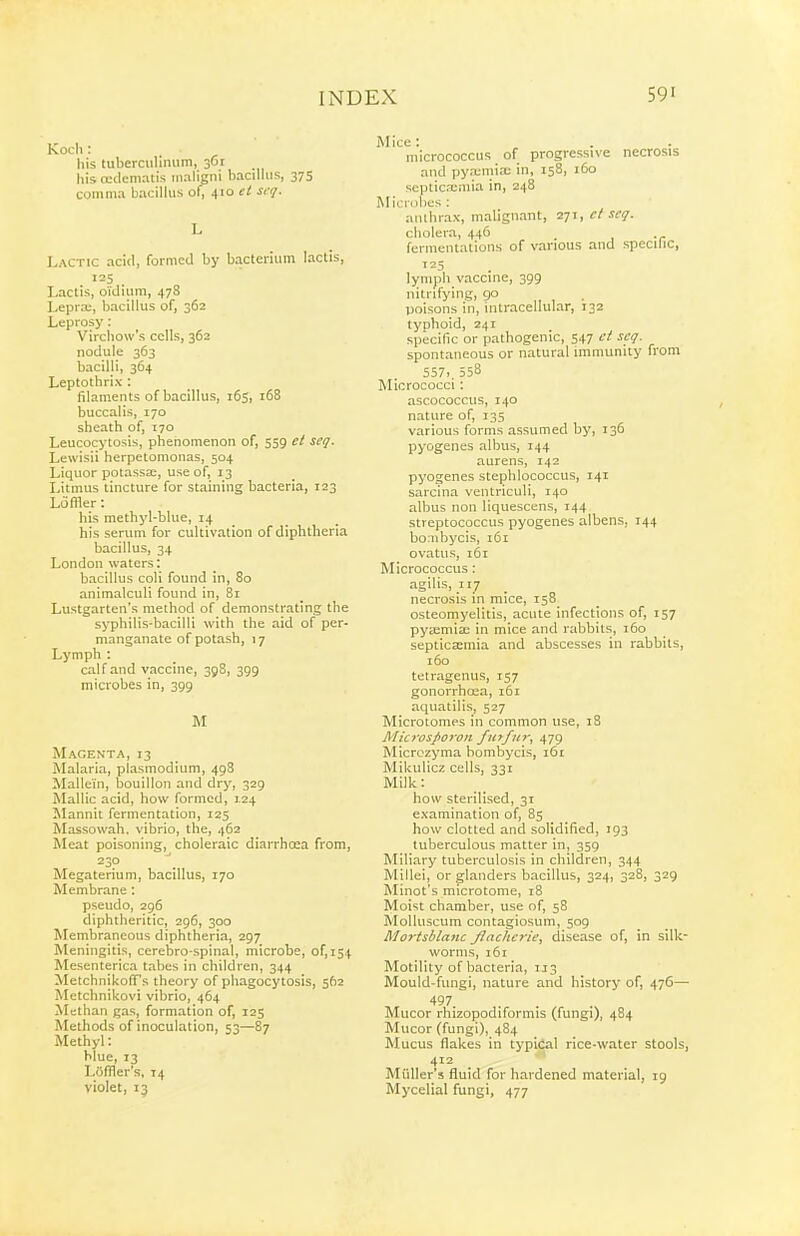 Kocli: his tuberculimim, 361 his (cdematis maligni hacilliis, 375 comma bacilhis of, 410 et scq. Lactic acid, formed by bacterium lactis, J 25 Lactis, o'idium, 478 Lepra;, bacillus of, 362 Leprosy: Vircliow's cells, 362 nodule 363 bacilli, 364 Leptothrix: filaments of bacillus, 165, 168 buccalis, 170 sheath of, 170 Leucocytosis, phenomenon of, 559 ct seq. Lewisii herpetomonas, 504 Liquor potassa:, use of, 13 Litmus tincture for staining bacteria, 123 L6filer: his methyl-blue, 14 _ his serum for cultivation of diphtheria bacillus, 34 London waters: bacillus coli found In, 80 animalculi found in, 81 Lustgarten's method of demonstrating the syphilis-bacilli with the aid of per- manganate of potash, 17 Lymph : calf and vaccine, 398, 399 microbes in, 399 M Magenta, 13 Malaria, plasmodium, 498 Mallein, bouillon and dry, 329 Mallic acid, how formed, I-Z4 Mannit fermentation, 125 Massowah. vibrio, the, 462 Meat poisoning, choleraic diarrhcea from, 230 Megaterium, bacillus, 170 Membrane : pseudo, 296 diphtheritic, 296, 300 Membraneous diphtheria, 297 Meningitis, cerebro-spinal, microbe, of, 154 Mesenterica tabes in children, 344 Metchnikoff's theory of phagocytosis, 562 Metchnikovi vibrio, 464 Methan gas, formation of, 125 Methods of inoculation, 53—87 Methyl: hlue, 13 Loffler's, 14 violet, 13 Mice: micrococcus of progressive necrosis and pya;mix in, 158, 160 septicaimia in, 248 Microbes : anthrax, malignant, 271, cl set;. cholera, 446 fermentations of various and specific, 125 lymph vaccine, 399 nitrifying, go poisons in, intracellular, 132 tynhoid, 241 specific or pathogenic, 547 et scq. spontaneous or natural immunity from 557>. 558 Micrococci: ascococcus, 140 nature of, 135 various forms assumed by, 136 pyogenes albus, 144 aurens, 142 pyogenes stephlococcus, 141 sarcina ventriculi, 140 albus non liquescens, 144 streptococcus pyogenes albens, 144 bonibycis, 161 ovatus, 161 Micrococcus: agilis, 117 necrosis in mice, 158 osteomyelitis, acute infections of, 157 pya;mix in mice and rabbits, 160 septicaemia and abscesses in rabbits, 160 tetragenus, 157 gonorrhoaa, 161 aquatilis, 527 Microtomes in common use, 18 Microsporon fiitfur, ^yc) Micrczyma bonibycis, 161 Mikulicz cells, 331 Milk: how sterilised, 31 examination of, 85 how clotted and solidified, 193 tuberculous matter in, 359 Miliary tuberculosis in children, 344 Millei, or glanders bacillus, 324, 328, 329 Minot's microtome, 18 Moist chamber, use of, 58 Molluscum contagiosum, 509 Morisblanc flachcrie, disease of, in silk- worms, 161 Motility of bacteria, 1J3 Mould-fungi, nature and history of, 476— 497 Mucor rhizopodiformis (fungi), 484 Mucor (fungi), 484 Mucus flakes in typical rice-water stools, 412 _ Miiller's fluid for hardened material, 19 Mycelial fungi, 477