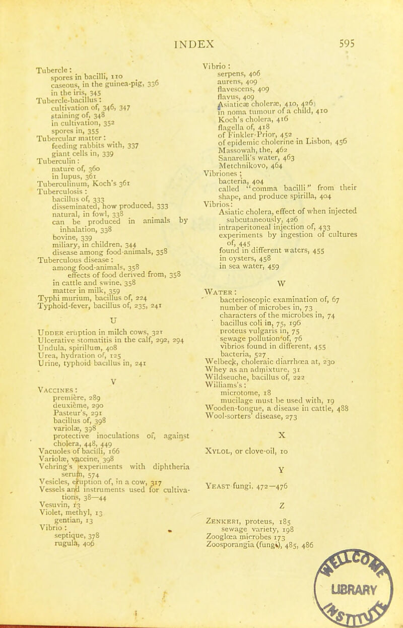 Tubercle: spores in bacilli, no _ caseous, in the guinea-pig, 330 in the iris, 345 Tubercle-bacillus: cultivation of, 346, 347 staining of, 348 in cultivation, 352 spores in, 355 Tubercular matter: feeding rabbits with, 337 giant cells in, 339 Tuberculin: nature of, 360 in lupus, 361 Tuberculinum, Koch's 361 Tuberculosis : bacillus of, 333 disseminated, how produced, 333 natural, in fowl, 338 _ . , , can be produced in animals by inhalation, 338 bovine, 339 miliary, in children, 344 disease among food-animals, 358 Tuberculous disease : among food-animals, 358 effects of food derived from, 358 in cattle and swine, 358 matter in milk, 359 Typhi murium, bacillus of, 224 Typhoid-fever, bacillus of, 235, 241 U Udder eruption in milch cows, 321 Ulcerative stomatitis in the calf, 292, 294 Undula, spirillum, 408 Urea, hydration of, 125 Urine, typhoid bacillus in, 241 V Vaccines : premiere, 289 deuxieme, 290 Pasteur's, 291 bacillus of, 398 variolas, 398 protective inoculations of, against cholera, 448, 449 Vacuoles of bacilli, 166 Variolfe, viiccine, 398 Vehring's lexperiinents with diphtheria serufn, 574 Vesicles, eruption of, in a cow, 317 Vessels unld instruments used for cultiva- tions, 38—44 Vesuvin, 13 Violet, methyl, 13 gentian, 13 Vibrio : _ , septique, 378 rugula, 40& Vibrio : serpens, 406 aurens, 409 flavescens, 409 flavus, 409 AsiaticsE cholera:, 410, ^26 , in noma tumour of a child, 410 Koch's cholera, 416 flagella of, 418 of Finkler-Prior, 452 of epidemic cholerine in Lisbon, 456 Massowah, the, 462 Sanarelli's water, 463 Metchnikovo, 464 Vibriones ; bacteria, 404 called comma bacilli from their shape, and produce spirilla, 404 Vibrios: Asiatic cholera, effect of when injected subcutaneously, 426 intraperitoneal injection of, 433 experiments by ingestion of cultures of, 445 found in different waters, 455 in oysters, 458 in sea water, 459 W Water : bacterioscopic examination of, 67 number of microbes in, 73 characters of the microbes in, 74 bacillus coli in, 75, 196 proteus vulgaris in, 75 sewage poUution'of, 76 vibrios found in different, 455 bacteria, 527 Welbeck, choleraic diarrhoea at, 230 Whey as an admixture, 31 Wildseuche, bacillus of, 222 Williams's: microtome, 18 mucilage must be used with, 19 Wooden-tongue, a disease in cattle, 48S Wool-sorters' disease, 273 X Xylol, or clove-oil, lo Y Yeast fungi. 472—476 Z Zenker:, proteus, 185 sewage variety, ig8 Zooglcea microbes 173 Zoosporangia (fungi), 485, 486 ! UBRARY