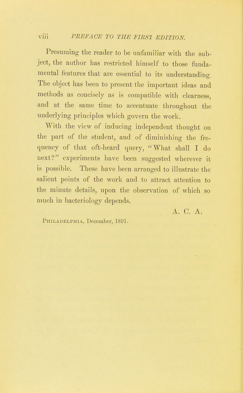 Presuming the reader to be unfamiliar with the sub- ject, the author has restricted himself to those funda- mental features that are essential to its understandino- The object has been to present the important ideas and methods as concisely as is compatible with clearness, and at the same time to accentuate throughout the underlying principles which govern the work. With the view of inducing independent thought on the part of the student, and of diminishing the fre- quency of that oft-heard query, What shall I do next? experiments have been suggested wherever it is possible. These have been arranged to illustrate the salient points of the work aud to attract attention to the minute details, upon the observation of which so much in bacteriology depends. A. C. A.