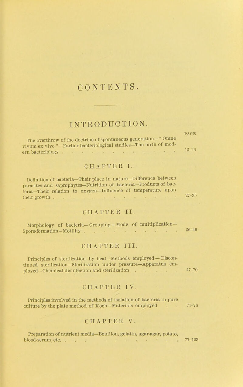 CONTENTS. INTRODUCTION. PAGE The overthrow of the doctrine of spontaneous generation— Omne vivum ex vivo —Karlier bacteriological studies—The birth of mod- iQ_26 ern bacteriology CHAPTER I. Definition of bacteria—Their place in nature—Difference between parasites and saprophytes—Nutrition of bacteria—Products of bac- teria—Their relation to oxygen—Influence of temperature upon their growth ^^^^ CHAPTER II. Morphology of bacteria—Grouping—Mode of multiplication— Spore-formation—Motility . , 36-46 CHAPTER III. Principles of sterilization by heat—Methods employed — Discon- tinued sterilization—Sterilization under pressure—Apparatus em- ployed—Chemical disinfection and sterilization 47-70 CHAPTER IV. Principles involved in the methods of isolation of bacteria in pure culture by the plate method of Koch—Materials employed . . 71-76 CHAPTER V. Preparation of nutrient media—Bouillon, gelatin, agar-agar, potato, blood-serum, etc. ... • . . 77-103