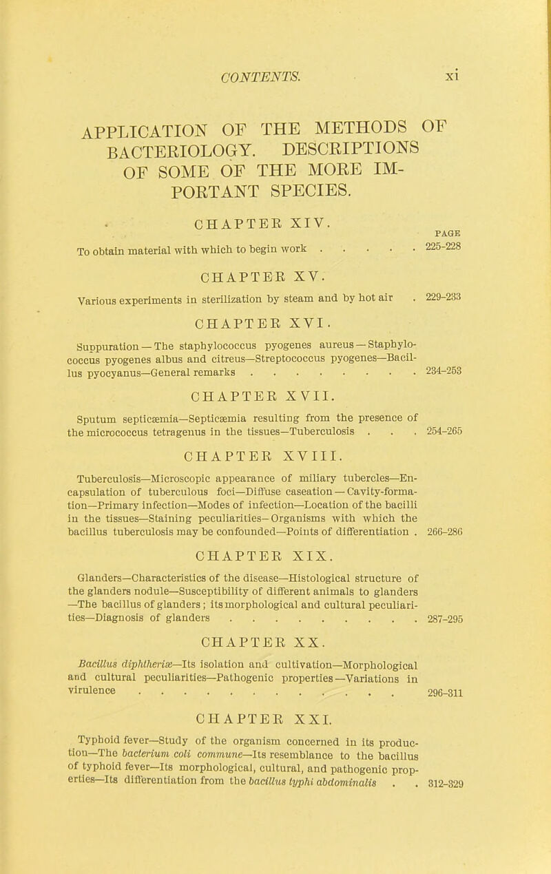 APPLICATION OF THE METHODS OF BACTERIOLOGY. DESCRIPTIONS OF SOME OF THE MORE IM- PORTANT SPECIES. CHAPTEE XIV. . . PAGE To obtain material witli wliicli to begin worlj; 225-228 CHAPTER XV. Various experiments in sterilization by steam and by hot air . 229-233 CHAPTEE XVI. Suppuration — Tlje staphylococcus pyogenes aureus — Staphylo- coccus pyogenes albus and citreus—Streptococcus pyogenes—Bacil- lus pyocyanus—General remarks 234-253 CHAPTEE XVII. Sputum septicEemia—Septicaemia resulting from the presence of the micrococcus tetrageuus in the tissues—Tuberculosis . . . 254-265 CHAPTEE XVIII. Tuberculosis—Microscopic appearance of miliary tubercles—En- capsulation of tuberculous foci—Diffuse caseation — Cavity-forma- tion—Primary infection—Modes of infection—Location of the bacilli in the tissues—Staining peculiarities-Organisms with which the bacillus tuberculosis may be confounded—Points of differentiation . 266-286 CHAPTEE XIX. Glanders—Characteristics of the disease—Histological structure of the glanders nodule—Susceptibility of different animals to glanders —The bacillus of glanders; its morphological and cultural peculiari- ties—Diagnosis of glanders 287-295 CHAPTEE XX. Bacillus diphlherix—Its isolation and cultivation—Morphological and cultural peculiarities—Pathogenic properties—Variations in virulence 296-811 CHAPTEE XXI. Typhoid fever—Study of the organism concerned in its produc- tion—The bacterium coli commune—lis resemblance to the bacillus of typhoid fever—Its morphological, cultural, and pathogenic prop- erties—Its diflerentiation from the bacillus typhi abdominalis . . 312-329