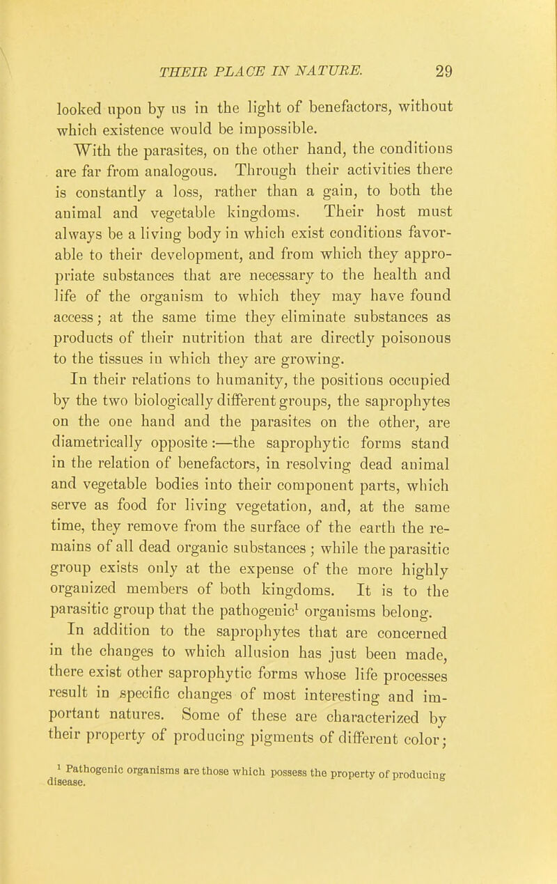 looked upon by us in the light of benefactors, without which existence would be impossible. With the parasites, on the otlier hand, the conditions are far from analogous. Through their activities there is constantly a loss, rather than a gain, to both the animal and vegetable kingdoms. Their host must always be a living body in which exist conditions favor- able to their development, and from which they appro- priate substances that are necessary to the health and life of the organism to which they may have found access; at the same time they eliminate substances as products of their nutrition that are directly poisonous to the tissues in which they are growing. In their relations to humanity, the positions occupied by the two biologically different groups, the saprophytes on the one hand and the parasites on the other, are diametrically opposite:—the saprophytic forms stand in the relation of benefactors, in resolving dead animal and vegetable bodies into their component parts, which serve as food for living vegetation, and, at the same time, they remove from the surface of the earth the re- mains of all dead organic substances ; while the parasitic group exists only at the expense of the more highly organized members of both kingdoms. It is to the parasitic group that the pathogenic^ organisms belong. In addition to the saprophytes that are concerned in the changes to which allusion has just been made, there exist other saprophytic forms whose life processes result in specific changes of most interesting and im- portant natures. Some of these are characterized by their property of producing pigments of different color; » Pathogenic organisms are those which possess the property of producing