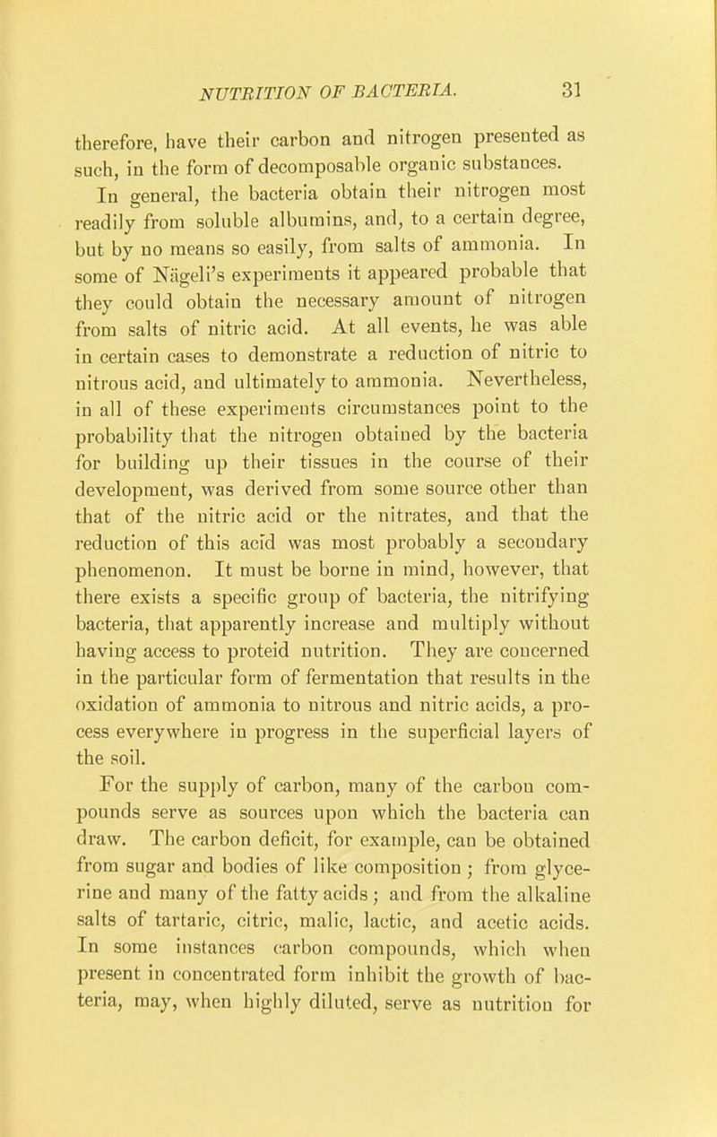 therefore, have their carbon and nitrogen presented as such, in the form of decomposable organic substances. In general, the bacteria obtain their nitrogen most readily from soluble albumins, and, to a certain degree, but by no means so easily, from salts of ammonia. In some of Nageli's experiments it appeared probable that they could obtain the necessary amount of nitrogen from salts of nitric acid. At all events, he was able in certain cases to demonstrate a reduction of nitric to nitrous acid, and ultimately to ammonia. Nevertheless, in all of these experiments circumstances point to the probability that the nitrogen obtained by the bacteria for building up their tissues in the course of their development, was derived from some source other than that of the nitric acid or the nitrates, and that the reduction of this acid was most probably a secondary phenomenon. It must be borne in mind, however, that there exists a specific group of bacteria, the nitrifying bacteria, that apparently increase and multiply without having access to proteid nutrition. They are concerned in the particular form of fermentation that results in the oxidation of ammonia to nitrous and nitric acids, a pro- cess everywhere in progress in the superficial layers of the soil. For the supply of carbon, many of the carbon com- pounds serve as sources upon which the bacteria can draw. The carbon deficit, for example, can be obtained from sugar and bodies of like composition; from glyce- rine and many of the fatty acids; and from the alkaline salts of tartaric, citric, malic, lactic, and acetic acids. In some instances carbon compounds, which when present in concentrated form inhibit the growth of bac- teria, may, when highly diluted, serve as nutrition for