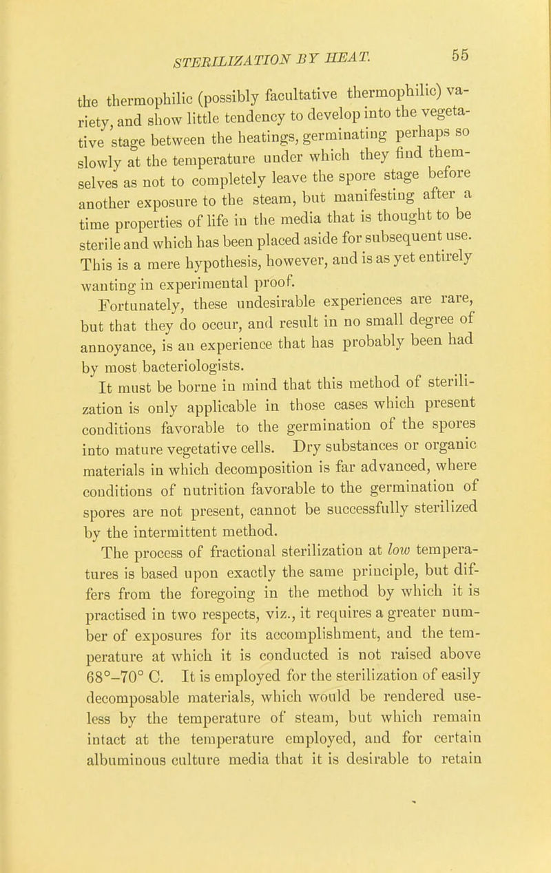 the thermophilic (possibly facultative thermophilic) va- riety and show little tendency to develop into the vegeta- tive stage between the heatings, germinating perhaps so slowly at the temperature under which they find them- selves as not to completely leave the spore stage before another exposure to the steam, but manifesting after a time properties of life in the media that is thought to be sterile and which has been placed aside for subsequent use. This is a mere hypothesis, however, and is as yet entirely wanting in experimental proof. Fortunately, these undesirable experiences are rare, but that they do occur, and result in no small degree of annoyance, is an experience that has probably been had by most bacteriologists. It must be borne in mind that this method of sterili- zation is only applicable in those cases which present conditions favorable to the germination of the spores into mature vegetative cells. Dry substances or organic materials in which decomposition is far advanced, where conditions of nutrition favorable to the germination of spores are not present, cannot be successfully sterilized by the intermittent method. The process of fractional sterilization at low tempera- tures is based upon exactly the same principle, but dif- fers from the foregoing in the method by which it is practised in two respects, viz., it requires a greater num- ber of exposures for its accomplishment, aud the tem- perature at which it is conducted is not raised above 68°-70° C. It is employed for the sterilization of easily decomposable materials, which would be rendered use- less by the temperature of steam, but which remain intact at the temperature employed, and for certain albuminous culture media that it is desirable to retain