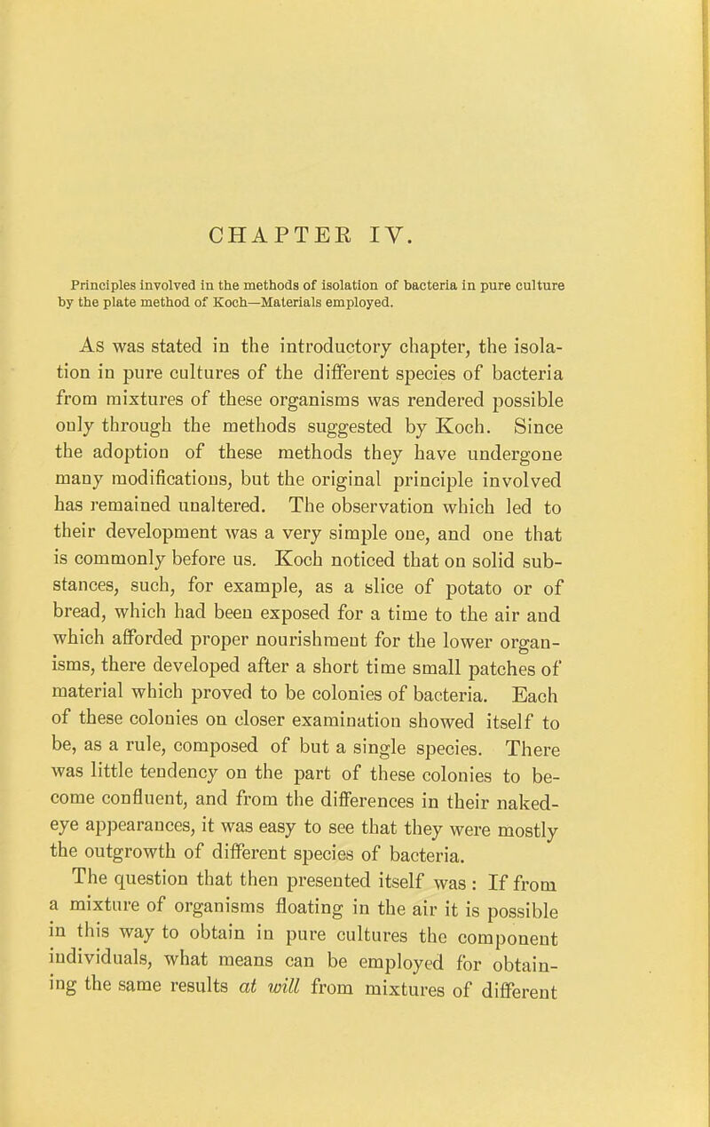 Principles involved in the methods of isolation of bacteria in pure culture by the plate method of Koch—Materials employed. As was stated in the introductory chapter, the isola- tion in pure cultures of the different species of bacteria from mixtures of these organisms was rendered possible only through the methods suggested by Koch. Since the adoption of these methods they have undergone many modifications, but the original principle involved has remained unaltered. The observation which led to their development was a very simple one, and one that is commonly before us. Koch noticed that on solid sub- stances, such, for example, as a slice of potato or of bread, which had been exposed for a time to the air and which afforded proper nourishment for the lower organ- isms, there developed after a short time small patches of material which proved to be colonies of bacteria. Each of these colonies on closer examination showed itself to be, as a rule, composed of but a single species. There was little tendency on the part of these colonies to be- come confluent, and from the differences in their naked- eye appearances, it was easy to see that they were mostly the outgrowth of different species of bacteria. The question that then presented itself was : If from a mixture of organisms floating in the air it is possible in this way to obtain in pure cultures the component individuals, what means can be employed for obtain- ing the same results at will from mixtures of different