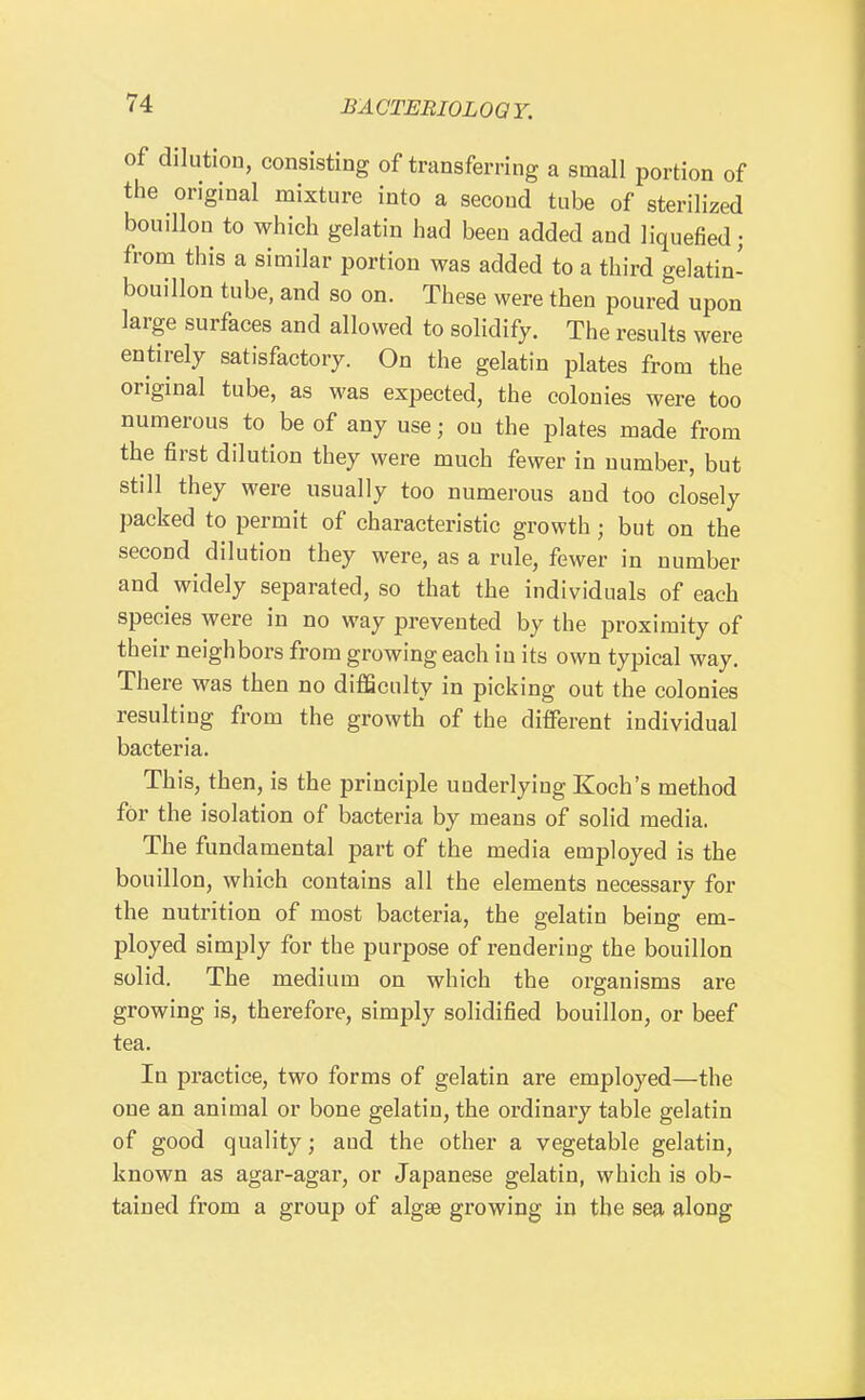 of dilution, consisting of transferring a small portion of the original mixture into a second tube of sterilized bouillon to which gelatin had been added and liquefied ; from this a similar portion was added to a third gelatin- bouillon tube, and so on. These were then poured upon large surfaces and allowed to solidify. The results were entirely satisfactory. On the gelatin plates from the original tube, as was expected, the colonies were too numerous to be of any use; on the plates made from the first dilution they were much fewer in number, but still they were usually too numerous and too closely packed to permit of characteristic growth; but on the second dilution they were, as a rule, fewer in number and widely separated, so that the individuals of each species were in no way prevented by the proximity of their neighbors from growing each in its own typical way. There was then no diflSculty in picking out the colonies resulting from the growth of the different individual bacteria. This, then, is the principle underlying Koch's method for the isolation of bacteria by means of solid media. The fundamental part of the media employed is the bouillon, which contains all the elements necessary for the nutrition of most bacteria, the gelatin being em- ployed simply for the purpose of rendering the bouillon solid. The medium on which the organisms are growing is, therefore, simply solidified bouillon, or beef tea. In practice, two forms of gelatin are employed—the one an animal or bone gelatin, the ordinary table gelatin of good quality; and the other a vegetable gelatin, known as agar-agar, or Japanese gelatin, which is ob- tained from a group of algse growing in the sea along